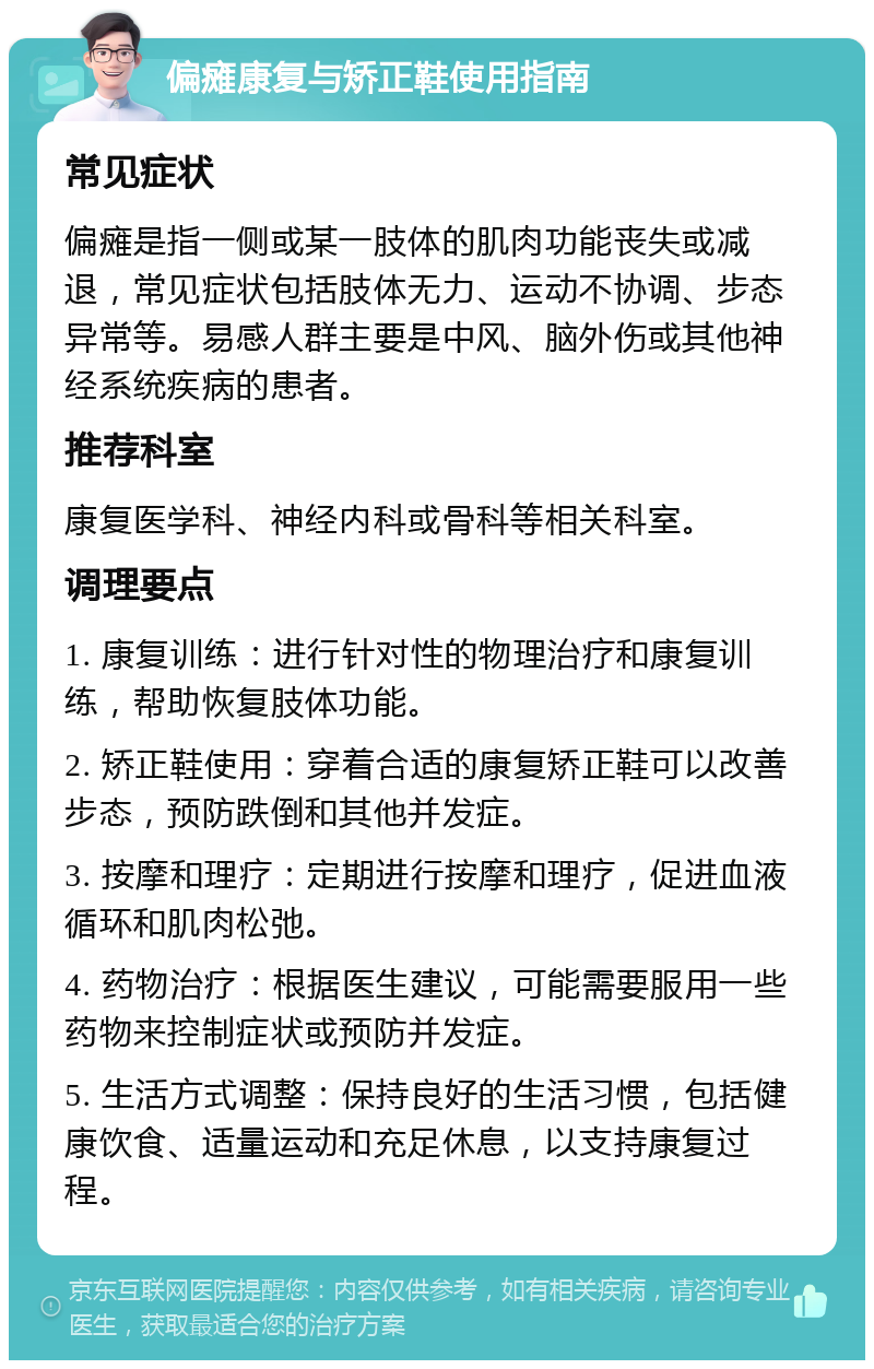 偏瘫康复与矫正鞋使用指南 常见症状 偏瘫是指一侧或某一肢体的肌肉功能丧失或减退，常见症状包括肢体无力、运动不协调、步态异常等。易感人群主要是中风、脑外伤或其他神经系统疾病的患者。 推荐科室 康复医学科、神经内科或骨科等相关科室。 调理要点 1. 康复训练：进行针对性的物理治疗和康复训练，帮助恢复肢体功能。 2. 矫正鞋使用：穿着合适的康复矫正鞋可以改善步态，预防跌倒和其他并发症。 3. 按摩和理疗：定期进行按摩和理疗，促进血液循环和肌肉松弛。 4. 药物治疗：根据医生建议，可能需要服用一些药物来控制症状或预防并发症。 5. 生活方式调整：保持良好的生活习惯，包括健康饮食、适量运动和充足休息，以支持康复过程。