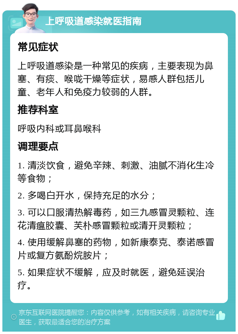 上呼吸道感染就医指南 常见症状 上呼吸道感染是一种常见的疾病，主要表现为鼻塞、有痰、喉咙干燥等症状，易感人群包括儿童、老年人和免疫力较弱的人群。 推荐科室 呼吸内科或耳鼻喉科 调理要点 1. 清淡饮食，避免辛辣、刺激、油腻不消化生冷等食物； 2. 多喝白开水，保持充足的水分； 3. 可以口服清热解毒药，如三九感冒灵颗粒、连花清瘟胶囊、芙朴感冒颗粒或清开灵颗粒； 4. 使用缓解鼻塞的药物，如新康泰克、泰诺感冒片或复方氨酚烷胺片； 5. 如果症状不缓解，应及时就医，避免延误治疗。