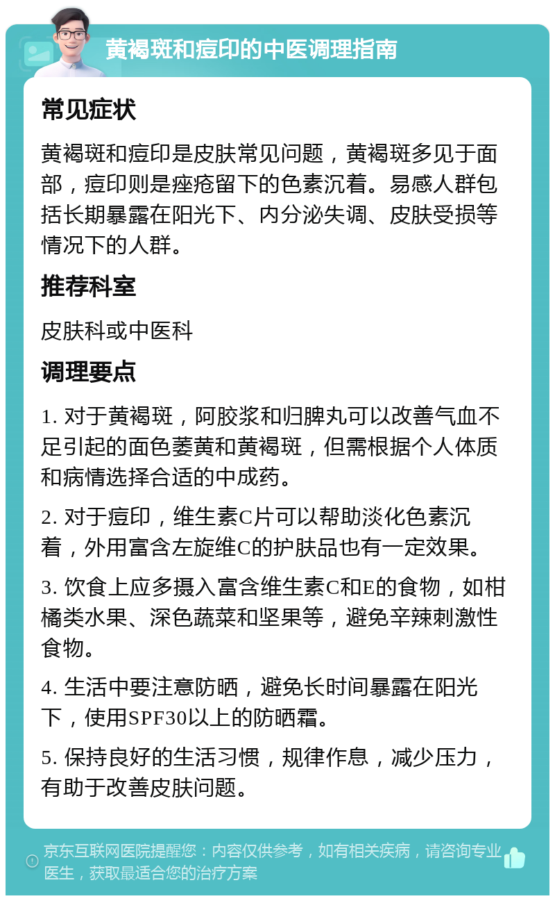 黄褐斑和痘印的中医调理指南 常见症状 黄褐斑和痘印是皮肤常见问题，黄褐斑多见于面部，痘印则是痤疮留下的色素沉着。易感人群包括长期暴露在阳光下、内分泌失调、皮肤受损等情况下的人群。 推荐科室 皮肤科或中医科 调理要点 1. 对于黄褐斑，阿胶浆和归脾丸可以改善气血不足引起的面色萎黄和黄褐斑，但需根据个人体质和病情选择合适的中成药。 2. 对于痘印，维生素C片可以帮助淡化色素沉着，外用富含左旋维C的护肤品也有一定效果。 3. 饮食上应多摄入富含维生素C和E的食物，如柑橘类水果、深色蔬菜和坚果等，避免辛辣刺激性食物。 4. 生活中要注意防晒，避免长时间暴露在阳光下，使用SPF30以上的防晒霜。 5. 保持良好的生活习惯，规律作息，减少压力，有助于改善皮肤问题。