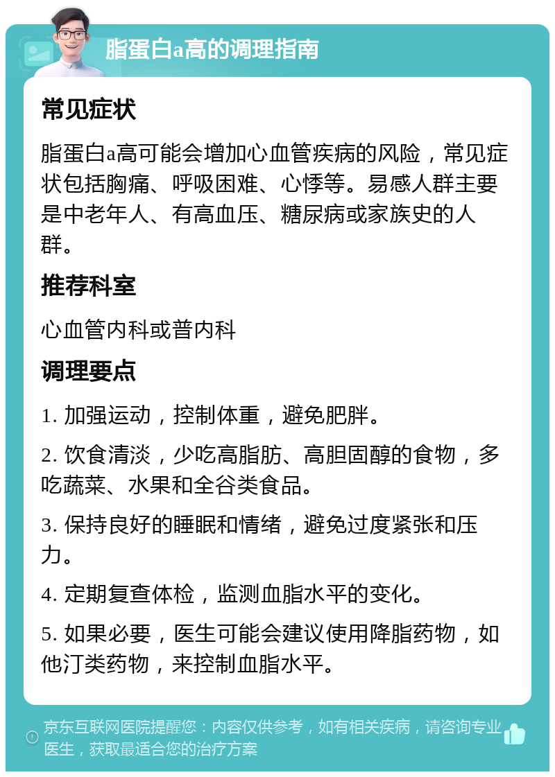 脂蛋白a高的调理指南 常见症状 脂蛋白a高可能会增加心血管疾病的风险，常见症状包括胸痛、呼吸困难、心悸等。易感人群主要是中老年人、有高血压、糖尿病或家族史的人群。 推荐科室 心血管内科或普内科 调理要点 1. 加强运动，控制体重，避免肥胖。 2. 饮食清淡，少吃高脂肪、高胆固醇的食物，多吃蔬菜、水果和全谷类食品。 3. 保持良好的睡眠和情绪，避免过度紧张和压力。 4. 定期复查体检，监测血脂水平的变化。 5. 如果必要，医生可能会建议使用降脂药物，如他汀类药物，来控制血脂水平。