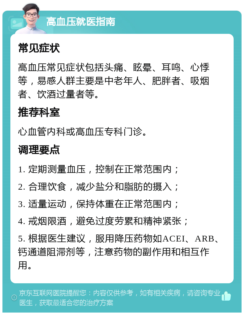 高血压就医指南 常见症状 高血压常见症状包括头痛、眩晕、耳鸣、心悸等，易感人群主要是中老年人、肥胖者、吸烟者、饮酒过量者等。 推荐科室 心血管内科或高血压专科门诊。 调理要点 1. 定期测量血压，控制在正常范围内； 2. 合理饮食，减少盐分和脂肪的摄入； 3. 适量运动，保持体重在正常范围内； 4. 戒烟限酒，避免过度劳累和精神紧张； 5. 根据医生建议，服用降压药物如ACEI、ARB、钙通道阻滞剂等，注意药物的副作用和相互作用。