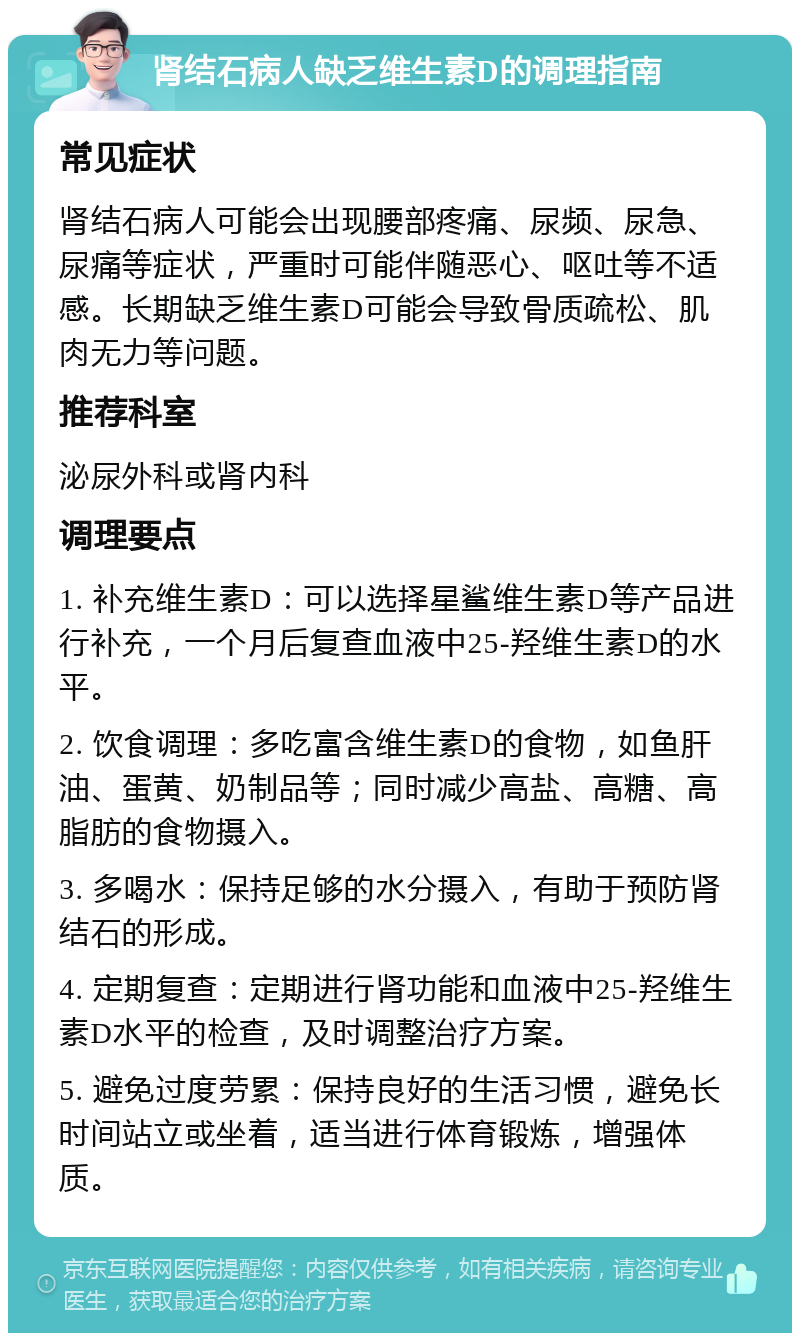 肾结石病人缺乏维生素D的调理指南 常见症状 肾结石病人可能会出现腰部疼痛、尿频、尿急、尿痛等症状，严重时可能伴随恶心、呕吐等不适感。长期缺乏维生素D可能会导致骨质疏松、肌肉无力等问题。 推荐科室 泌尿外科或肾内科 调理要点 1. 补充维生素D：可以选择星鲨维生素D等产品进行补充，一个月后复查血液中25-羟维生素D的水平。 2. 饮食调理：多吃富含维生素D的食物，如鱼肝油、蛋黄、奶制品等；同时减少高盐、高糖、高脂肪的食物摄入。 3. 多喝水：保持足够的水分摄入，有助于预防肾结石的形成。 4. 定期复查：定期进行肾功能和血液中25-羟维生素D水平的检查，及时调整治疗方案。 5. 避免过度劳累：保持良好的生活习惯，避免长时间站立或坐着，适当进行体育锻炼，增强体质。