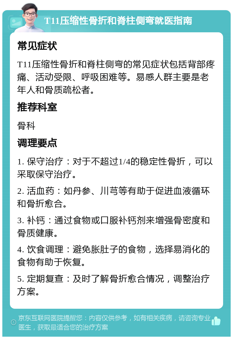 T11压缩性骨折和脊柱侧弯就医指南 常见症状 T11压缩性骨折和脊柱侧弯的常见症状包括背部疼痛、活动受限、呼吸困难等。易感人群主要是老年人和骨质疏松者。 推荐科室 骨科 调理要点 1. 保守治疗：对于不超过1/4的稳定性骨折，可以采取保守治疗。 2. 活血药：如丹参、川芎等有助于促进血液循环和骨折愈合。 3. 补钙：通过食物或口服补钙剂来增强骨密度和骨质健康。 4. 饮食调理：避免胀肚子的食物，选择易消化的食物有助于恢复。 5. 定期复查：及时了解骨折愈合情况，调整治疗方案。