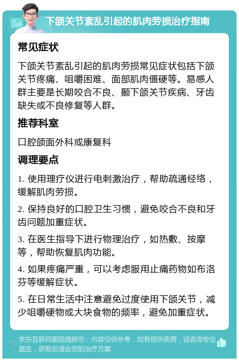 下颌关节紊乱引起的肌肉劳损治疗指南 常见症状 下颌关节紊乱引起的肌肉劳损常见症状包括下颌关节疼痛、咀嚼困难、面部肌肉僵硬等。易感人群主要是长期咬合不良、颞下颌关节疾病、牙齿缺失或不良修复等人群。 推荐科室 口腔颌面外科或康复科 调理要点 1. 使用理疗仪进行电刺激治疗，帮助疏通经络，缓解肌肉劳损。 2. 保持良好的口腔卫生习惯，避免咬合不良和牙齿问题加重症状。 3. 在医生指导下进行物理治疗，如热敷、按摩等，帮助恢复肌肉功能。 4. 如果疼痛严重，可以考虑服用止痛药物如布洛芬等缓解症状。 5. 在日常生活中注意避免过度使用下颌关节，减少咀嚼硬物或大块食物的频率，避免加重症状。