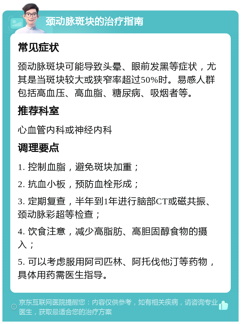 颈动脉斑块的治疗指南 常见症状 颈动脉斑块可能导致头晕、眼前发黑等症状，尤其是当斑块较大或狭窄率超过50%时。易感人群包括高血压、高血脂、糖尿病、吸烟者等。 推荐科室 心血管内科或神经内科 调理要点 1. 控制血脂，避免斑块加重； 2. 抗血小板，预防血栓形成； 3. 定期复查，半年到1年进行脑部CT或磁共振、颈动脉彩超等检查； 4. 饮食注意，减少高脂肪、高胆固醇食物的摄入； 5. 可以考虑服用阿司匹林、阿托伐他汀等药物，具体用药需医生指导。