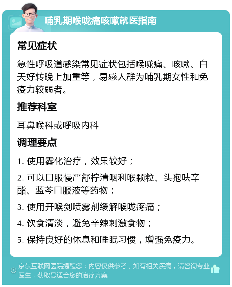 哺乳期喉咙痛咳嗽就医指南 常见症状 急性呼吸道感染常见症状包括喉咙痛、咳嗽、白天好转晚上加重等，易感人群为哺乳期女性和免疫力较弱者。 推荐科室 耳鼻喉科或呼吸内科 调理要点 1. 使用雾化治疗，效果较好； 2. 可以口服慢严舒柠清咽利喉颗粒、头孢呋辛酯、蓝芩口服液等药物； 3. 使用开喉剑喷雾剂缓解喉咙疼痛； 4. 饮食清淡，避免辛辣刺激食物； 5. 保持良好的休息和睡眠习惯，增强免疫力。