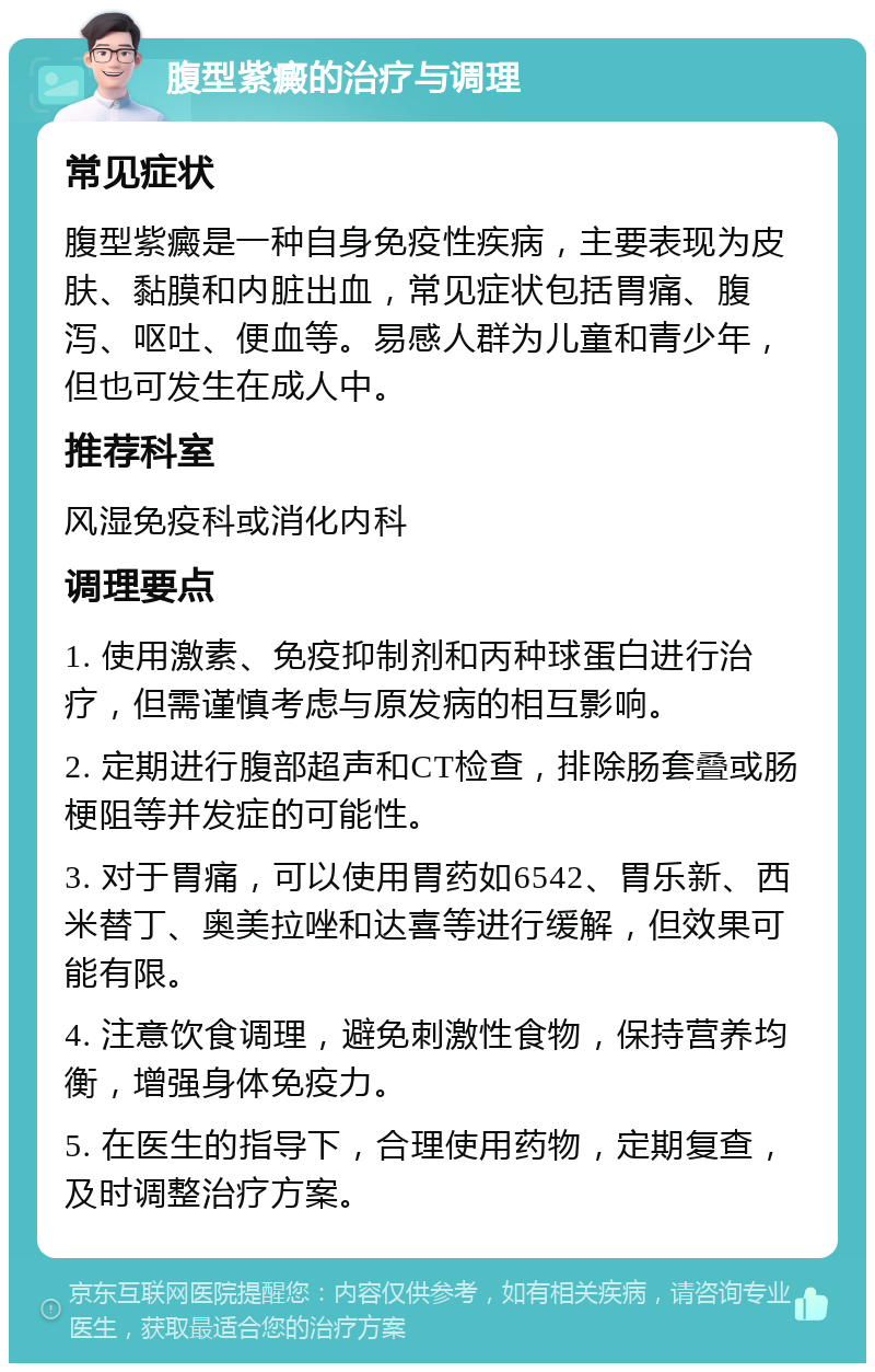 腹型紫癜的治疗与调理 常见症状 腹型紫癜是一种自身免疫性疾病，主要表现为皮肤、黏膜和内脏出血，常见症状包括胃痛、腹泻、呕吐、便血等。易感人群为儿童和青少年，但也可发生在成人中。 推荐科室 风湿免疫科或消化内科 调理要点 1. 使用激素、免疫抑制剂和丙种球蛋白进行治疗，但需谨慎考虑与原发病的相互影响。 2. 定期进行腹部超声和CT检查，排除肠套叠或肠梗阻等并发症的可能性。 3. 对于胃痛，可以使用胃药如6542、胃乐新、西米替丁、奥美拉唑和达喜等进行缓解，但效果可能有限。 4. 注意饮食调理，避免刺激性食物，保持营养均衡，增强身体免疫力。 5. 在医生的指导下，合理使用药物，定期复查，及时调整治疗方案。