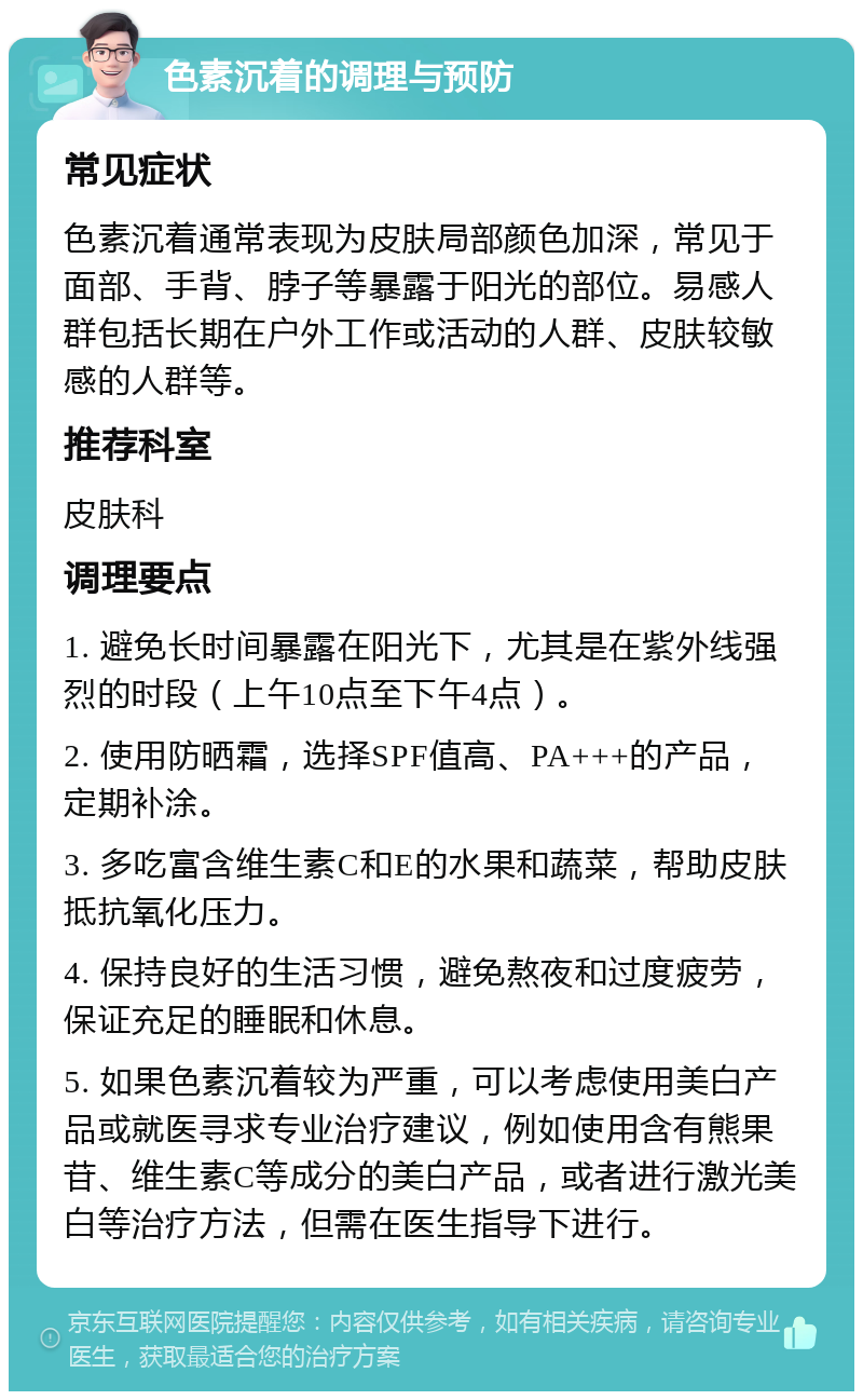 色素沉着的调理与预防 常见症状 色素沉着通常表现为皮肤局部颜色加深，常见于面部、手背、脖子等暴露于阳光的部位。易感人群包括长期在户外工作或活动的人群、皮肤较敏感的人群等。 推荐科室 皮肤科 调理要点 1. 避免长时间暴露在阳光下，尤其是在紫外线强烈的时段（上午10点至下午4点）。 2. 使用防晒霜，选择SPF值高、PA+++的产品，定期补涂。 3. 多吃富含维生素C和E的水果和蔬菜，帮助皮肤抵抗氧化压力。 4. 保持良好的生活习惯，避免熬夜和过度疲劳，保证充足的睡眠和休息。 5. 如果色素沉着较为严重，可以考虑使用美白产品或就医寻求专业治疗建议，例如使用含有熊果苷、维生素C等成分的美白产品，或者进行激光美白等治疗方法，但需在医生指导下进行。