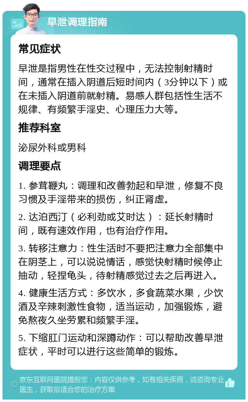 早泄调理指南 常见症状 早泄是指男性在性交过程中，无法控制射精时间，通常在插入阴道后短时间内（3分钟以下）或在未插入阴道前就射精。易感人群包括性生活不规律、有频繁手淫史、心理压力大等。 推荐科室 泌尿外科或男科 调理要点 1. 参茸鞭丸：调理和改善勃起和早泄，修复不良习惯及手淫带来的损伤，纠正肾虚。 2. 达泊西汀（必利劲或艾时达）：延长射精时间，既有速效作用，也有治疗作用。 3. 转移注意力：性生活时不要把注意力全部集中在阴茎上，可以说说情话，感觉快射精时候停止抽动，轻捏龟头，待射精感觉过去之后再进入。 4. 健康生活方式：多饮水，多食蔬菜水果，少饮酒及辛辣刺激性食物，适当运动，加强锻炼，避免熬夜久坐劳累和频繁手淫。 5. 下缩肛门运动和深蹲动作：可以帮助改善早泄症状，平时可以进行这些简单的锻炼。