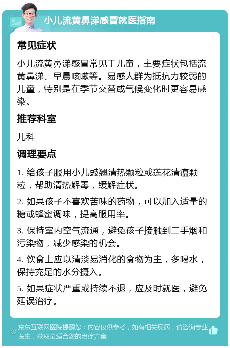 小儿流黄鼻涕感冒就医指南 常见症状 小儿流黄鼻涕感冒常见于儿童，主要症状包括流黄鼻涕、早晨咳嗽等。易感人群为抵抗力较弱的儿童，特别是在季节交替或气候变化时更容易感染。 推荐科室 儿科 调理要点 1. 给孩子服用小儿豉翘清热颗粒或莲花清瘟颗粒，帮助清热解毒，缓解症状。 2. 如果孩子不喜欢苦味的药物，可以加入适量的糖或蜂蜜调味，提高服用率。 3. 保持室内空气流通，避免孩子接触到二手烟和污染物，减少感染的机会。 4. 饮食上应以清淡易消化的食物为主，多喝水，保持充足的水分摄入。 5. 如果症状严重或持续不退，应及时就医，避免延误治疗。