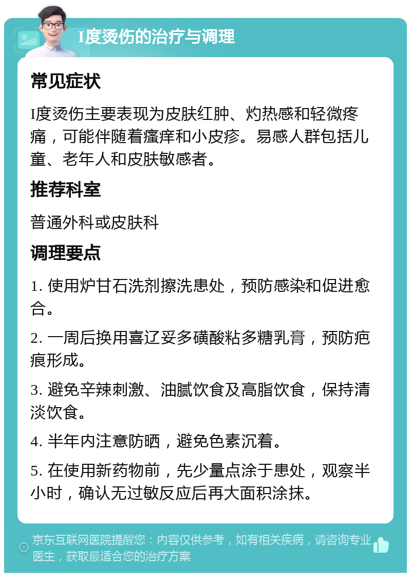 I度烫伤的治疗与调理 常见症状 I度烫伤主要表现为皮肤红肿、灼热感和轻微疼痛，可能伴随着瘙痒和小皮疹。易感人群包括儿童、老年人和皮肤敏感者。 推荐科室 普通外科或皮肤科 调理要点 1. 使用炉甘石洗剂擦洗患处，预防感染和促进愈合。 2. 一周后换用喜辽妥多磺酸粘多糖乳膏，预防疤痕形成。 3. 避免辛辣刺激、油腻饮食及高脂饮食，保持清淡饮食。 4. 半年内注意防晒，避免色素沉着。 5. 在使用新药物前，先少量点涂于患处，观察半小时，确认无过敏反应后再大面积涂抹。