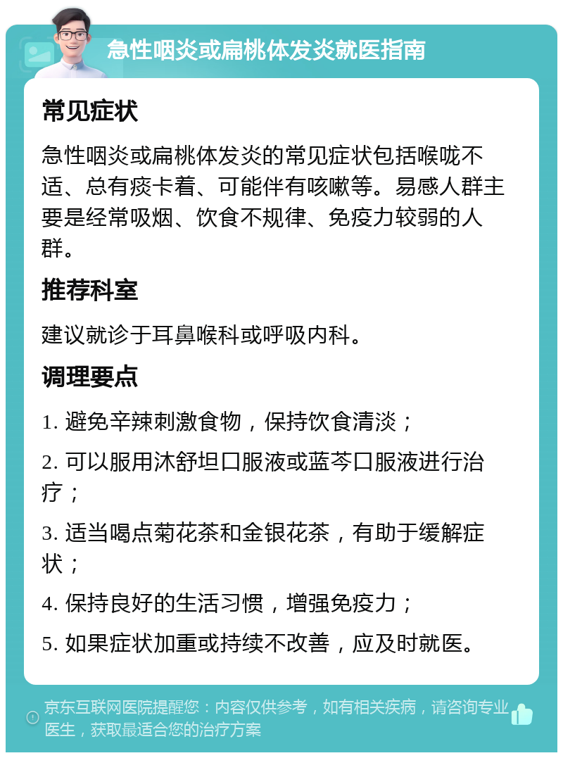 急性咽炎或扁桃体发炎就医指南 常见症状 急性咽炎或扁桃体发炎的常见症状包括喉咙不适、总有痰卡着、可能伴有咳嗽等。易感人群主要是经常吸烟、饮食不规律、免疫力较弱的人群。 推荐科室 建议就诊于耳鼻喉科或呼吸内科。 调理要点 1. 避免辛辣刺激食物，保持饮食清淡； 2. 可以服用沐舒坦口服液或蓝芩口服液进行治疗； 3. 适当喝点菊花茶和金银花茶，有助于缓解症状； 4. 保持良好的生活习惯，增强免疫力； 5. 如果症状加重或持续不改善，应及时就医。