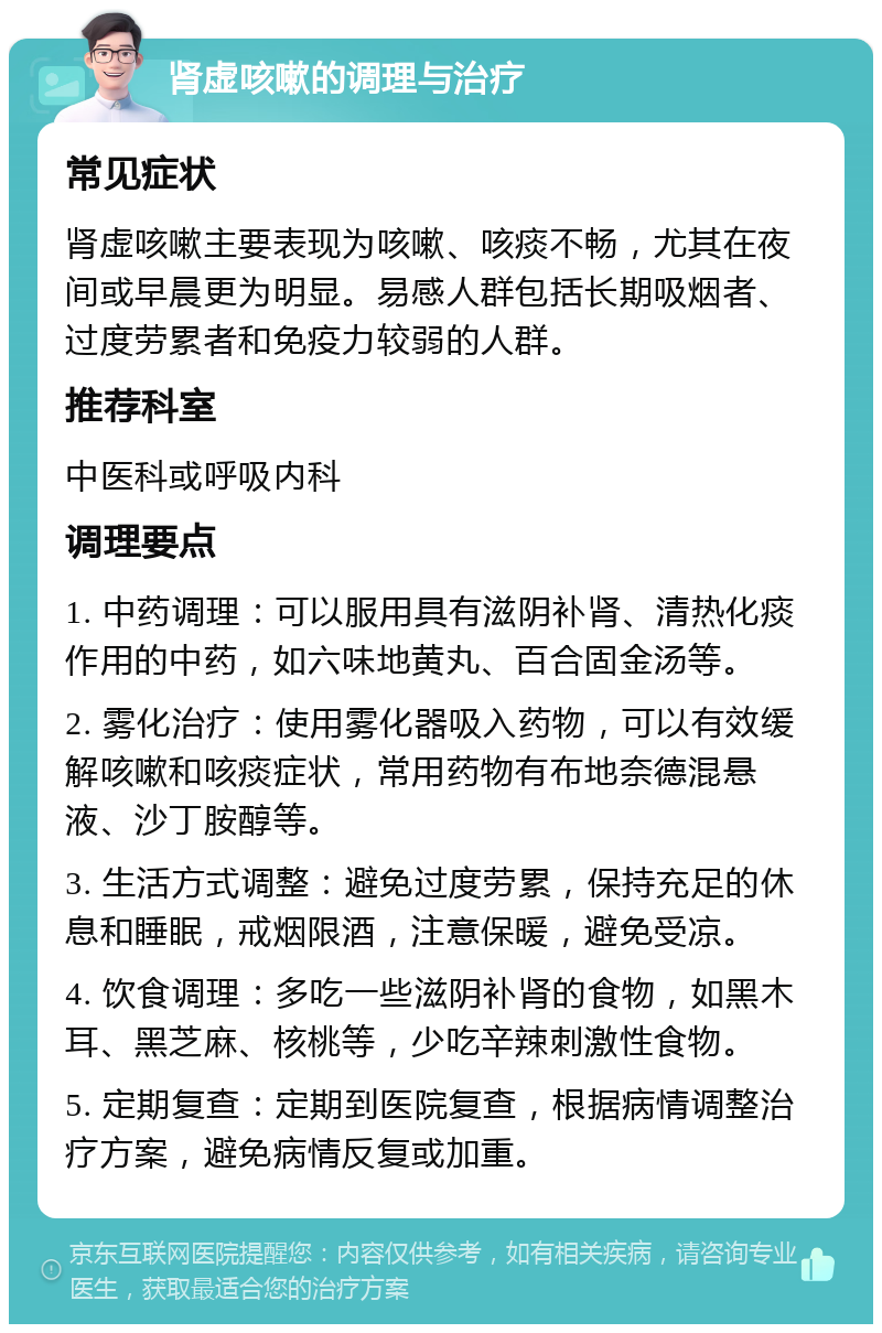 肾虚咳嗽的调理与治疗 常见症状 肾虚咳嗽主要表现为咳嗽、咳痰不畅，尤其在夜间或早晨更为明显。易感人群包括长期吸烟者、过度劳累者和免疫力较弱的人群。 推荐科室 中医科或呼吸内科 调理要点 1. 中药调理：可以服用具有滋阴补肾、清热化痰作用的中药，如六味地黄丸、百合固金汤等。 2. 雾化治疗：使用雾化器吸入药物，可以有效缓解咳嗽和咳痰症状，常用药物有布地奈德混悬液、沙丁胺醇等。 3. 生活方式调整：避免过度劳累，保持充足的休息和睡眠，戒烟限酒，注意保暖，避免受凉。 4. 饮食调理：多吃一些滋阴补肾的食物，如黑木耳、黑芝麻、核桃等，少吃辛辣刺激性食物。 5. 定期复查：定期到医院复查，根据病情调整治疗方案，避免病情反复或加重。