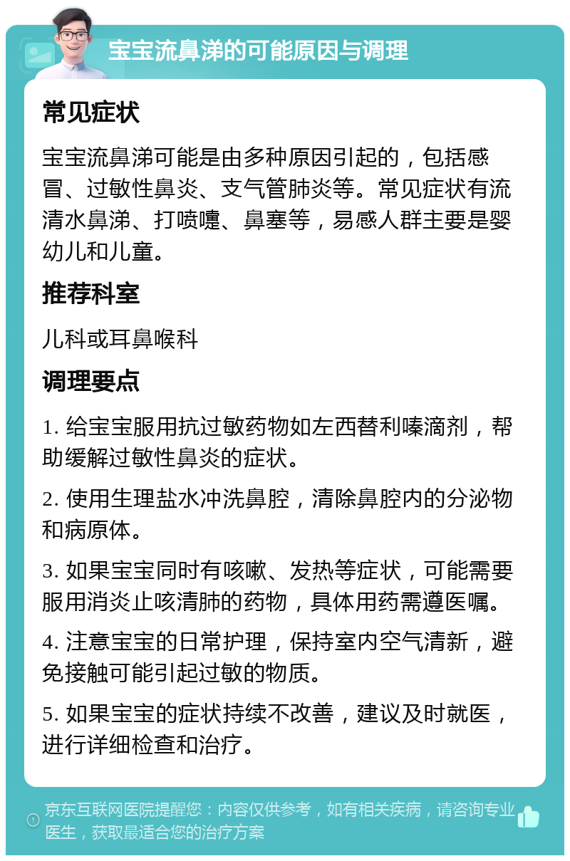 宝宝流鼻涕的可能原因与调理 常见症状 宝宝流鼻涕可能是由多种原因引起的，包括感冒、过敏性鼻炎、支气管肺炎等。常见症状有流清水鼻涕、打喷嚏、鼻塞等，易感人群主要是婴幼儿和儿童。 推荐科室 儿科或耳鼻喉科 调理要点 1. 给宝宝服用抗过敏药物如左西替利嗪滴剂，帮助缓解过敏性鼻炎的症状。 2. 使用生理盐水冲洗鼻腔，清除鼻腔内的分泌物和病原体。 3. 如果宝宝同时有咳嗽、发热等症状，可能需要服用消炎止咳清肺的药物，具体用药需遵医嘱。 4. 注意宝宝的日常护理，保持室内空气清新，避免接触可能引起过敏的物质。 5. 如果宝宝的症状持续不改善，建议及时就医，进行详细检查和治疗。