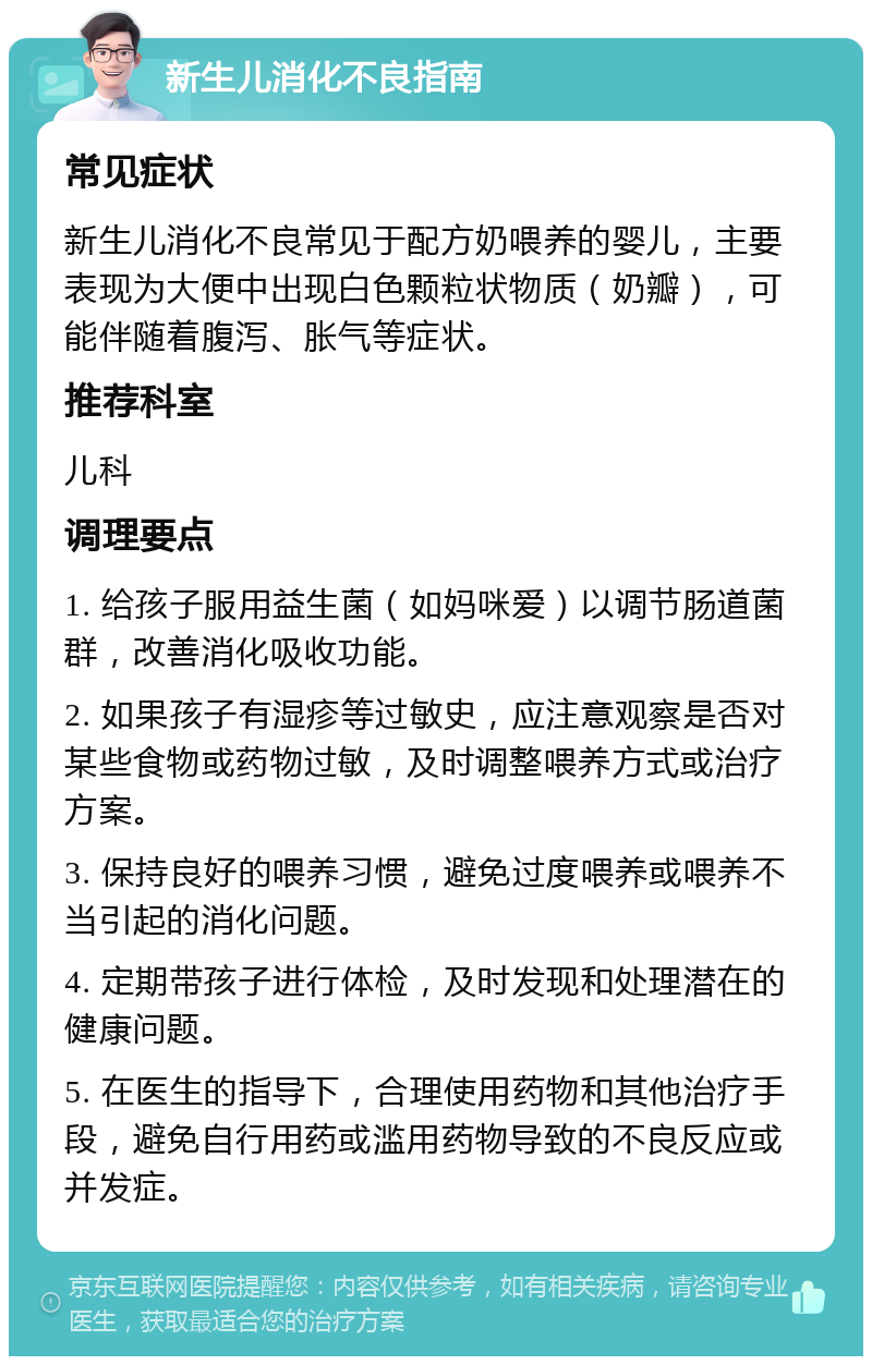 新生儿消化不良指南 常见症状 新生儿消化不良常见于配方奶喂养的婴儿，主要表现为大便中出现白色颗粒状物质（奶瓣），可能伴随着腹泻、胀气等症状。 推荐科室 儿科 调理要点 1. 给孩子服用益生菌（如妈咪爱）以调节肠道菌群，改善消化吸收功能。 2. 如果孩子有湿疹等过敏史，应注意观察是否对某些食物或药物过敏，及时调整喂养方式或治疗方案。 3. 保持良好的喂养习惯，避免过度喂养或喂养不当引起的消化问题。 4. 定期带孩子进行体检，及时发现和处理潜在的健康问题。 5. 在医生的指导下，合理使用药物和其他治疗手段，避免自行用药或滥用药物导致的不良反应或并发症。