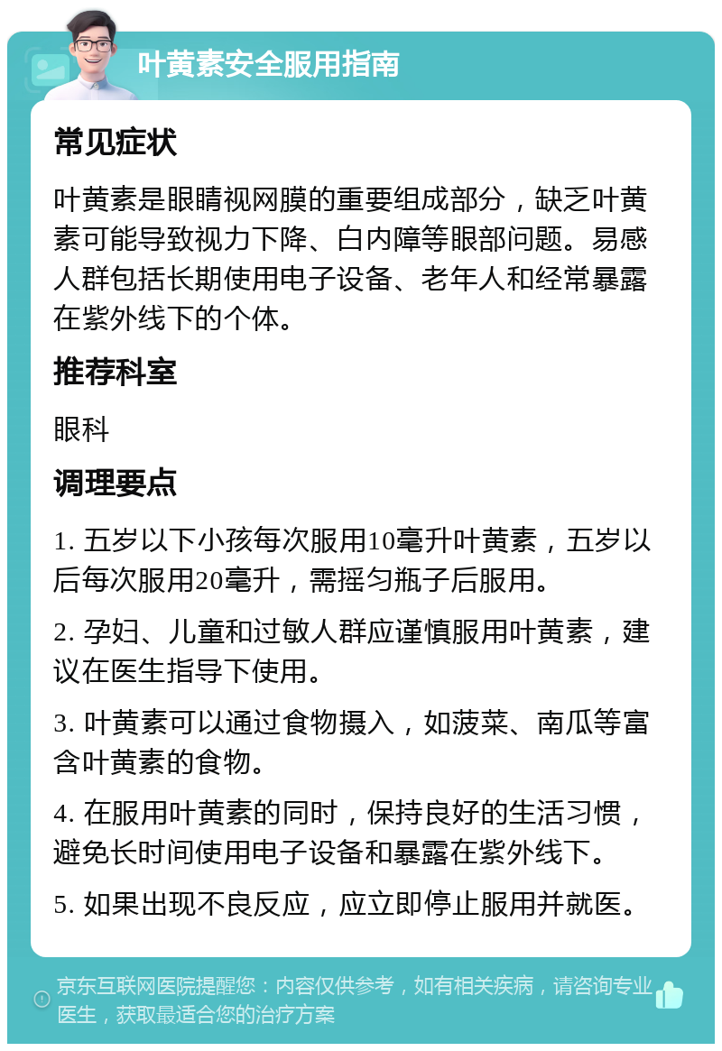 叶黄素安全服用指南 常见症状 叶黄素是眼睛视网膜的重要组成部分，缺乏叶黄素可能导致视力下降、白内障等眼部问题。易感人群包括长期使用电子设备、老年人和经常暴露在紫外线下的个体。 推荐科室 眼科 调理要点 1. 五岁以下小孩每次服用10毫升叶黄素，五岁以后每次服用20毫升，需摇匀瓶子后服用。 2. 孕妇、儿童和过敏人群应谨慎服用叶黄素，建议在医生指导下使用。 3. 叶黄素可以通过食物摄入，如菠菜、南瓜等富含叶黄素的食物。 4. 在服用叶黄素的同时，保持良好的生活习惯，避免长时间使用电子设备和暴露在紫外线下。 5. 如果出现不良反应，应立即停止服用并就医。