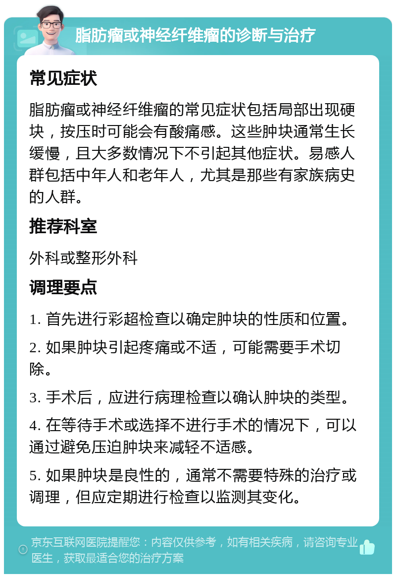 脂肪瘤或神经纤维瘤的诊断与治疗 常见症状 脂肪瘤或神经纤维瘤的常见症状包括局部出现硬块，按压时可能会有酸痛感。这些肿块通常生长缓慢，且大多数情况下不引起其他症状。易感人群包括中年人和老年人，尤其是那些有家族病史的人群。 推荐科室 外科或整形外科 调理要点 1. 首先进行彩超检查以确定肿块的性质和位置。 2. 如果肿块引起疼痛或不适，可能需要手术切除。 3. 手术后，应进行病理检查以确认肿块的类型。 4. 在等待手术或选择不进行手术的情况下，可以通过避免压迫肿块来减轻不适感。 5. 如果肿块是良性的，通常不需要特殊的治疗或调理，但应定期进行检查以监测其变化。