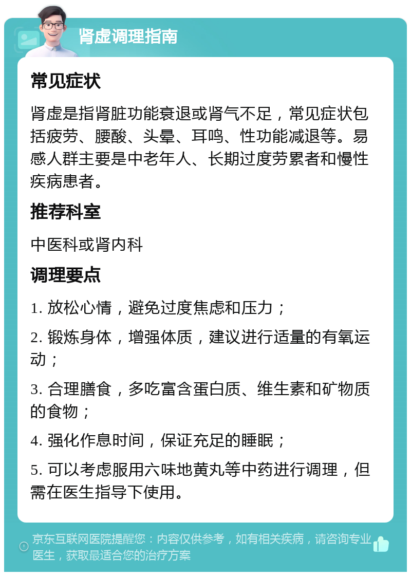 肾虚调理指南 常见症状 肾虚是指肾脏功能衰退或肾气不足，常见症状包括疲劳、腰酸、头晕、耳鸣、性功能减退等。易感人群主要是中老年人、长期过度劳累者和慢性疾病患者。 推荐科室 中医科或肾内科 调理要点 1. 放松心情，避免过度焦虑和压力； 2. 锻炼身体，增强体质，建议进行适量的有氧运动； 3. 合理膳食，多吃富含蛋白质、维生素和矿物质的食物； 4. 强化作息时间，保证充足的睡眠； 5. 可以考虑服用六味地黄丸等中药进行调理，但需在医生指导下使用。