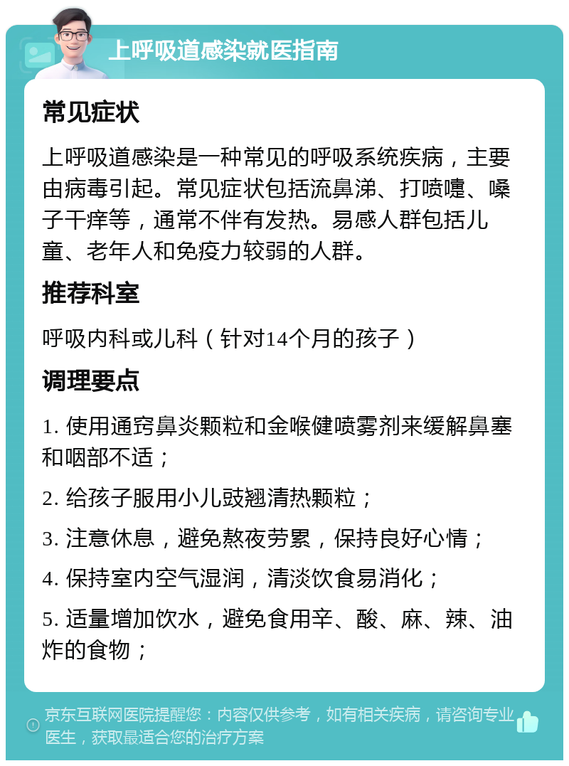 上呼吸道感染就医指南 常见症状 上呼吸道感染是一种常见的呼吸系统疾病，主要由病毒引起。常见症状包括流鼻涕、打喷嚏、嗓子干痒等，通常不伴有发热。易感人群包括儿童、老年人和免疫力较弱的人群。 推荐科室 呼吸内科或儿科（针对14个月的孩子） 调理要点 1. 使用通窍鼻炎颗粒和金喉健喷雾剂来缓解鼻塞和咽部不适； 2. 给孩子服用小儿豉翘清热颗粒； 3. 注意休息，避免熬夜劳累，保持良好心情； 4. 保持室内空气湿润，清淡饮食易消化； 5. 适量增加饮水，避免食用辛、酸、麻、辣、油炸的食物；