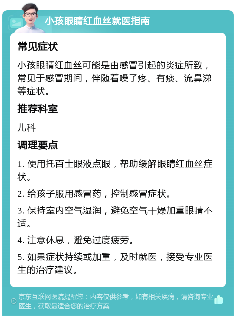 小孩眼睛红血丝就医指南 常见症状 小孩眼睛红血丝可能是由感冒引起的炎症所致，常见于感冒期间，伴随着嗓子疼、有痰、流鼻涕等症状。 推荐科室 儿科 调理要点 1. 使用托百士眼液点眼，帮助缓解眼睛红血丝症状。 2. 给孩子服用感冒药，控制感冒症状。 3. 保持室内空气湿润，避免空气干燥加重眼睛不适。 4. 注意休息，避免过度疲劳。 5. 如果症状持续或加重，及时就医，接受专业医生的治疗建议。