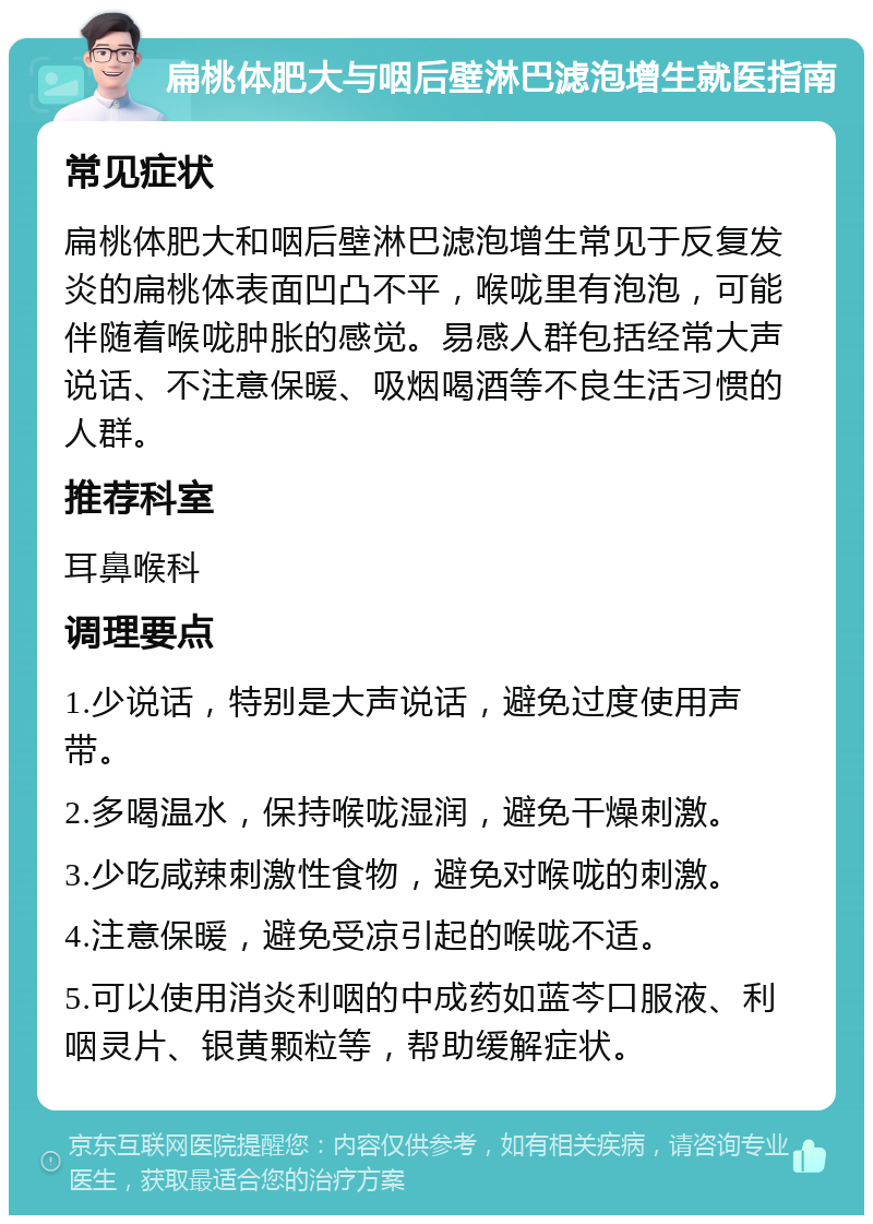 扁桃体肥大与咽后壁淋巴滤泡增生就医指南 常见症状 扁桃体肥大和咽后壁淋巴滤泡增生常见于反复发炎的扁桃体表面凹凸不平，喉咙里有泡泡，可能伴随着喉咙肿胀的感觉。易感人群包括经常大声说话、不注意保暖、吸烟喝酒等不良生活习惯的人群。 推荐科室 耳鼻喉科 调理要点 1.少说话，特别是大声说话，避免过度使用声带。 2.多喝温水，保持喉咙湿润，避免干燥刺激。 3.少吃咸辣刺激性食物，避免对喉咙的刺激。 4.注意保暖，避免受凉引起的喉咙不适。 5.可以使用消炎利咽的中成药如蓝芩口服液、利咽灵片、银黄颗粒等，帮助缓解症状。