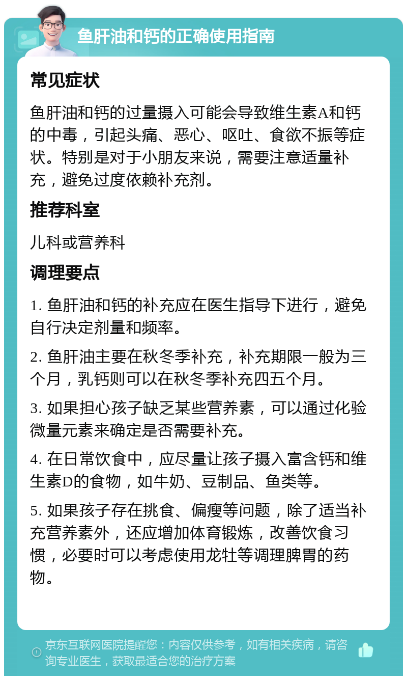 鱼肝油和钙的正确使用指南 常见症状 鱼肝油和钙的过量摄入可能会导致维生素A和钙的中毒，引起头痛、恶心、呕吐、食欲不振等症状。特别是对于小朋友来说，需要注意适量补充，避免过度依赖补充剂。 推荐科室 儿科或营养科 调理要点 1. 鱼肝油和钙的补充应在医生指导下进行，避免自行决定剂量和频率。 2. 鱼肝油主要在秋冬季补充，补充期限一般为三个月，乳钙则可以在秋冬季补充四五个月。 3. 如果担心孩子缺乏某些营养素，可以通过化验微量元素来确定是否需要补充。 4. 在日常饮食中，应尽量让孩子摄入富含钙和维生素D的食物，如牛奶、豆制品、鱼类等。 5. 如果孩子存在挑食、偏瘦等问题，除了适当补充营养素外，还应增加体育锻炼，改善饮食习惯，必要时可以考虑使用龙牡等调理脾胃的药物。