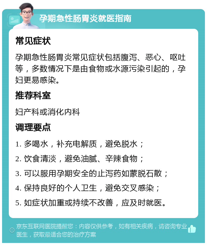 孕期急性肠胃炎就医指南 常见症状 孕期急性肠胃炎常见症状包括腹泻、恶心、呕吐等，多数情况下是由食物或水源污染引起的，孕妇更易感染。 推荐科室 妇产科或消化内科 调理要点 1. 多喝水，补充电解质，避免脱水； 2. 饮食清淡，避免油腻、辛辣食物； 3. 可以服用孕期安全的止泻药如蒙脱石散； 4. 保持良好的个人卫生，避免交叉感染； 5. 如症状加重或持续不改善，应及时就医。