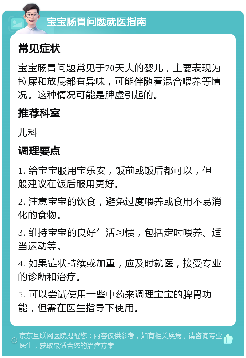 宝宝肠胃问题就医指南 常见症状 宝宝肠胃问题常见于70天大的婴儿，主要表现为拉屎和放屁都有异味，可能伴随着混合喂养等情况。这种情况可能是脾虚引起的。 推荐科室 儿科 调理要点 1. 给宝宝服用宝乐安，饭前或饭后都可以，但一般建议在饭后服用更好。 2. 注意宝宝的饮食，避免过度喂养或食用不易消化的食物。 3. 维持宝宝的良好生活习惯，包括定时喂养、适当运动等。 4. 如果症状持续或加重，应及时就医，接受专业的诊断和治疗。 5. 可以尝试使用一些中药来调理宝宝的脾胃功能，但需在医生指导下使用。