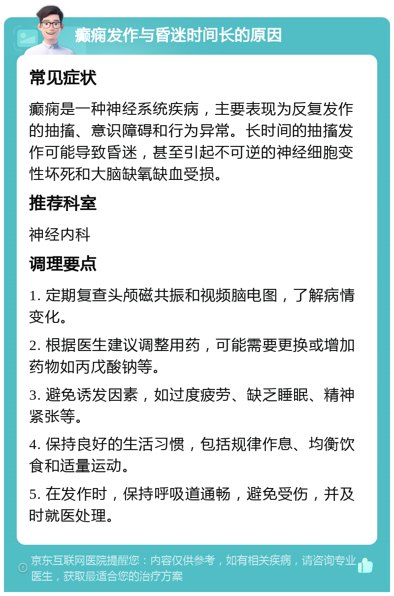 癫痫发作与昏迷时间长的原因 常见症状 癫痫是一种神经系统疾病，主要表现为反复发作的抽搐、意识障碍和行为异常。长时间的抽搐发作可能导致昏迷，甚至引起不可逆的神经细胞变性坏死和大脑缺氧缺血受损。 推荐科室 神经内科 调理要点 1. 定期复查头颅磁共振和视频脑电图，了解病情变化。 2. 根据医生建议调整用药，可能需要更换或增加药物如丙戊酸钠等。 3. 避免诱发因素，如过度疲劳、缺乏睡眠、精神紧张等。 4. 保持良好的生活习惯，包括规律作息、均衡饮食和适量运动。 5. 在发作时，保持呼吸道通畅，避免受伤，并及时就医处理。