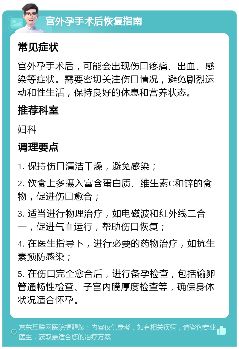 宫外孕手术后恢复指南 常见症状 宫外孕手术后，可能会出现伤口疼痛、出血、感染等症状。需要密切关注伤口情况，避免剧烈运动和性生活，保持良好的休息和营养状态。 推荐科室 妇科 调理要点 1. 保持伤口清洁干燥，避免感染； 2. 饮食上多摄入富含蛋白质、维生素C和锌的食物，促进伤口愈合； 3. 适当进行物理治疗，如电磁波和红外线二合一，促进气血运行，帮助伤口恢复； 4. 在医生指导下，进行必要的药物治疗，如抗生素预防感染； 5. 在伤口完全愈合后，进行备孕检查，包括输卵管通畅性检查、子宫内膜厚度检查等，确保身体状况适合怀孕。