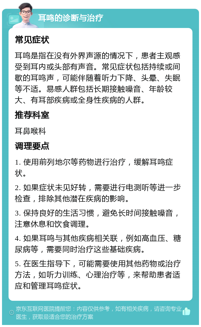 耳鸣的诊断与治疗 常见症状 耳鸣是指在没有外界声源的情况下，患者主观感受到耳内或头部有声音。常见症状包括持续或间歇的耳鸣声，可能伴随着听力下降、头晕、失眠等不适。易感人群包括长期接触噪音、年龄较大、有耳部疾病或全身性疾病的人群。 推荐科室 耳鼻喉科 调理要点 1. 使用前列地尔等药物进行治疗，缓解耳鸣症状。 2. 如果症状未见好转，需要进行电测听等进一步检查，排除其他潜在疾病的影响。 3. 保持良好的生活习惯，避免长时间接触噪音，注意休息和饮食调理。 4. 如果耳鸣与其他疾病相关联，例如高血压、糖尿病等，需要同时治疗这些基础疾病。 5. 在医生指导下，可能需要使用其他药物或治疗方法，如听力训练、心理治疗等，来帮助患者适应和管理耳鸣症状。