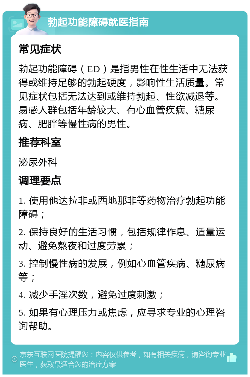 勃起功能障碍就医指南 常见症状 勃起功能障碍（ED）是指男性在性生活中无法获得或维持足够的勃起硬度，影响性生活质量。常见症状包括无法达到或维持勃起、性欲减退等。易感人群包括年龄较大、有心血管疾病、糖尿病、肥胖等慢性病的男性。 推荐科室 泌尿外科 调理要点 1. 使用他达拉非或西地那非等药物治疗勃起功能障碍； 2. 保持良好的生活习惯，包括规律作息、适量运动、避免熬夜和过度劳累； 3. 控制慢性病的发展，例如心血管疾病、糖尿病等； 4. 减少手淫次数，避免过度刺激； 5. 如果有心理压力或焦虑，应寻求专业的心理咨询帮助。