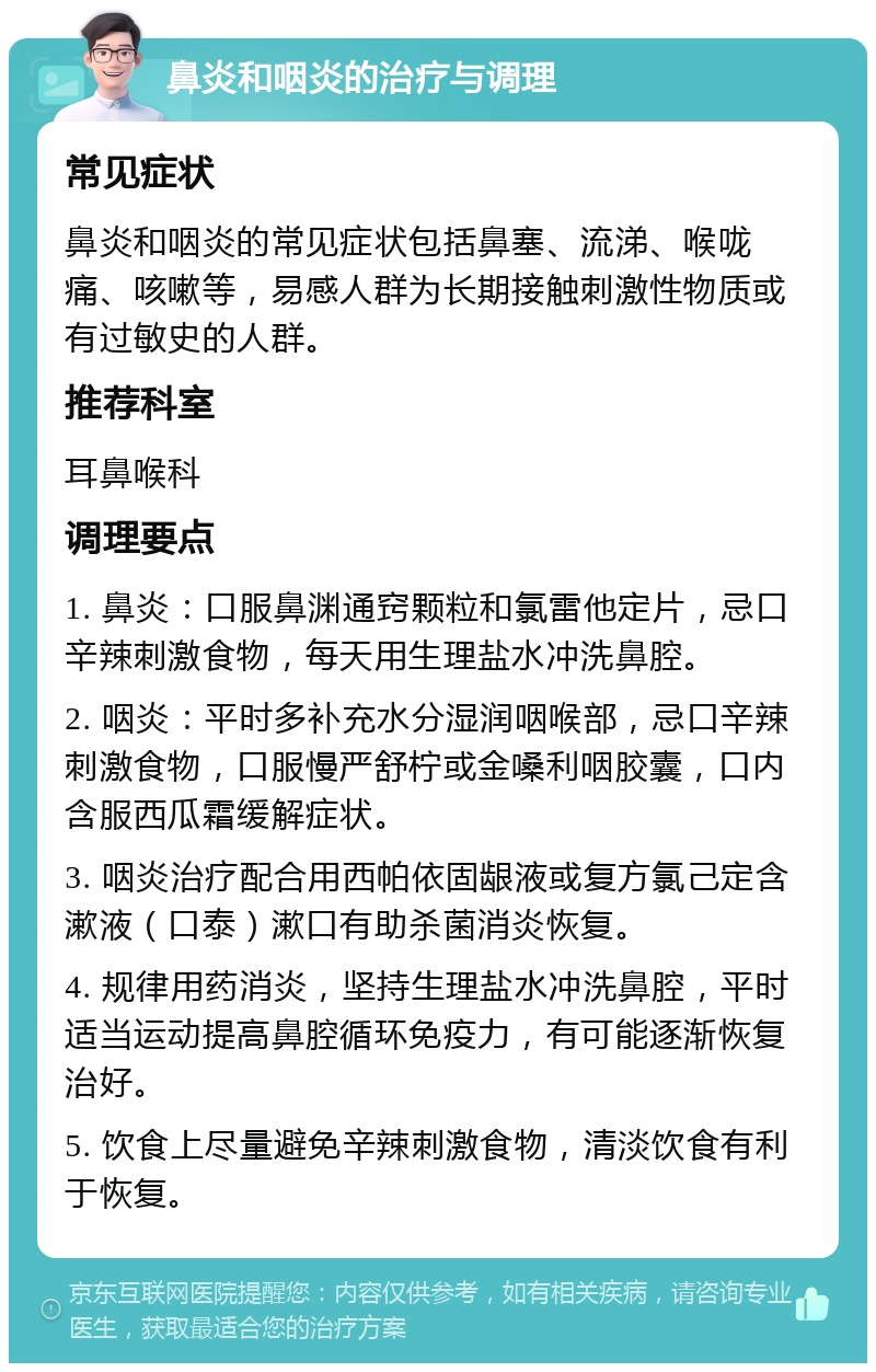 鼻炎和咽炎的治疗与调理 常见症状 鼻炎和咽炎的常见症状包括鼻塞、流涕、喉咙痛、咳嗽等，易感人群为长期接触刺激性物质或有过敏史的人群。 推荐科室 耳鼻喉科 调理要点 1. 鼻炎：口服鼻渊通窍颗粒和氯雷他定片，忌口辛辣刺激食物，每天用生理盐水冲洗鼻腔。 2. 咽炎：平时多补充水分湿润咽喉部，忌口辛辣刺激食物，口服慢严舒柠或金嗓利咽胶囊，口内含服西瓜霜缓解症状。 3. 咽炎治疗配合用西帕依固龈液或复方氯己定含漱液（口泰）漱口有助杀菌消炎恢复。 4. 规律用药消炎，坚持生理盐水冲洗鼻腔，平时适当运动提高鼻腔循环免疫力，有可能逐渐恢复治好。 5. 饮食上尽量避免辛辣刺激食物，清淡饮食有利于恢复。