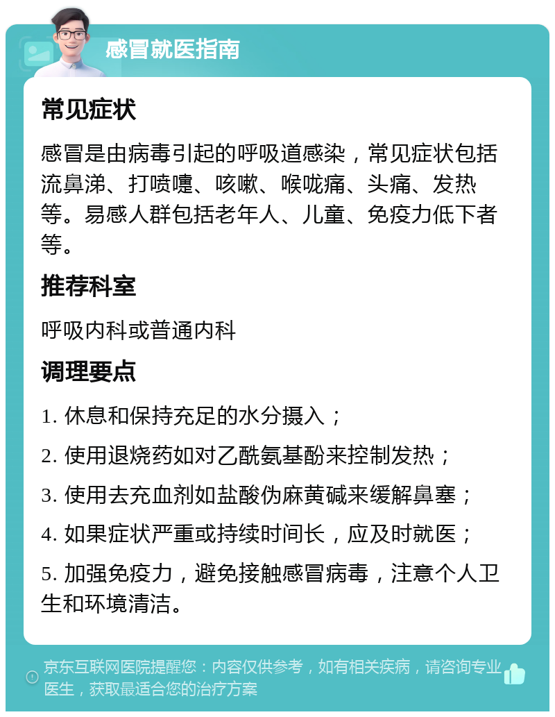 感冒就医指南 常见症状 感冒是由病毒引起的呼吸道感染，常见症状包括流鼻涕、打喷嚏、咳嗽、喉咙痛、头痛、发热等。易感人群包括老年人、儿童、免疫力低下者等。 推荐科室 呼吸内科或普通内科 调理要点 1. 休息和保持充足的水分摄入； 2. 使用退烧药如对乙酰氨基酚来控制发热； 3. 使用去充血剂如盐酸伪麻黄碱来缓解鼻塞； 4. 如果症状严重或持续时间长，应及时就医； 5. 加强免疫力，避免接触感冒病毒，注意个人卫生和环境清洁。