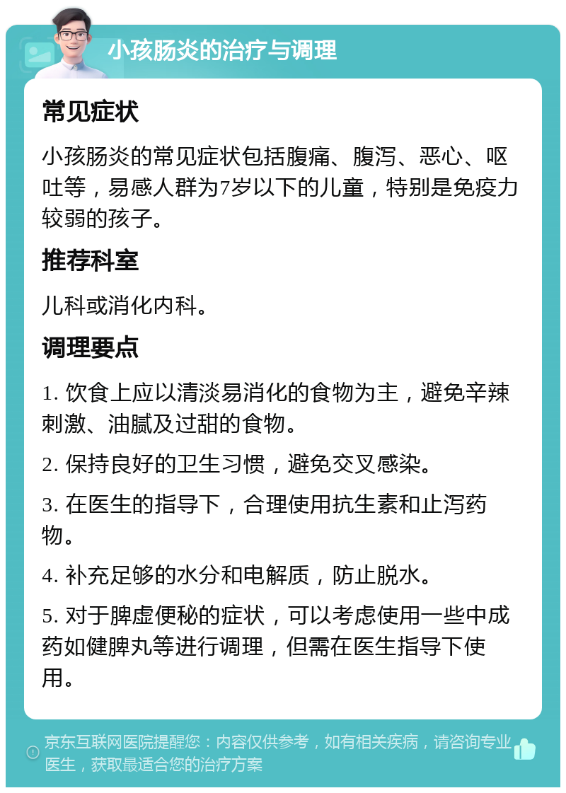 小孩肠炎的治疗与调理 常见症状 小孩肠炎的常见症状包括腹痛、腹泻、恶心、呕吐等，易感人群为7岁以下的儿童，特别是免疫力较弱的孩子。 推荐科室 儿科或消化内科。 调理要点 1. 饮食上应以清淡易消化的食物为主，避免辛辣刺激、油腻及过甜的食物。 2. 保持良好的卫生习惯，避免交叉感染。 3. 在医生的指导下，合理使用抗生素和止泻药物。 4. 补充足够的水分和电解质，防止脱水。 5. 对于脾虚便秘的症状，可以考虑使用一些中成药如健脾丸等进行调理，但需在医生指导下使用。