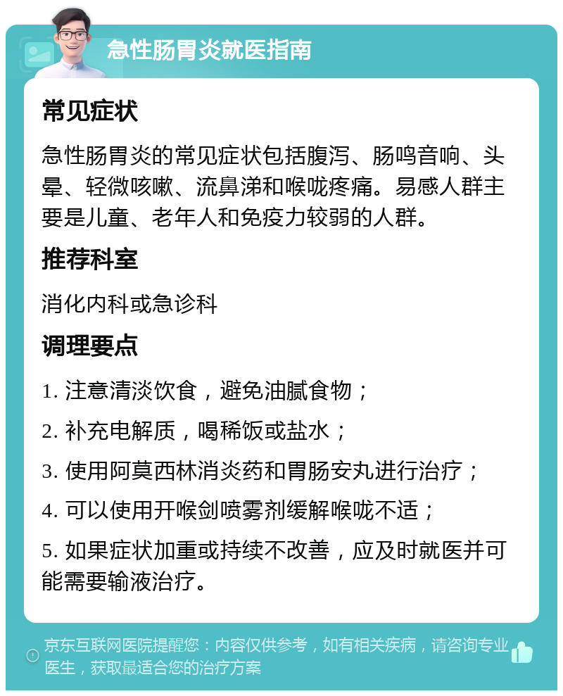 急性肠胃炎就医指南 常见症状 急性肠胃炎的常见症状包括腹泻、肠鸣音响、头晕、轻微咳嗽、流鼻涕和喉咙疼痛。易感人群主要是儿童、老年人和免疫力较弱的人群。 推荐科室 消化内科或急诊科 调理要点 1. 注意清淡饮食，避免油腻食物； 2. 补充电解质，喝稀饭或盐水； 3. 使用阿莫西林消炎药和胃肠安丸进行治疗； 4. 可以使用开喉剑喷雾剂缓解喉咙不适； 5. 如果症状加重或持续不改善，应及时就医并可能需要输液治疗。