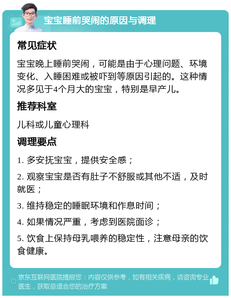 宝宝睡前哭闹的原因与调理 常见症状 宝宝晚上睡前哭闹，可能是由于心理问题、环境变化、入睡困难或被吓到等原因引起的。这种情况多见于4个月大的宝宝，特别是早产儿。 推荐科室 儿科或儿童心理科 调理要点 1. 多安抚宝宝，提供安全感； 2. 观察宝宝是否有肚子不舒服或其他不适，及时就医； 3. 维持稳定的睡眠环境和作息时间； 4. 如果情况严重，考虑到医院面诊； 5. 饮食上保持母乳喂养的稳定性，注意母亲的饮食健康。