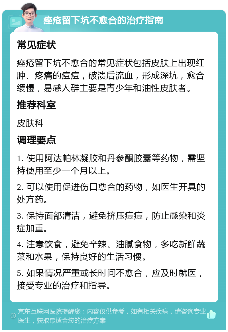 痤疮留下坑不愈合的治疗指南 常见症状 痤疮留下坑不愈合的常见症状包括皮肤上出现红肿、疼痛的痘痘，破溃后流血，形成深坑，愈合缓慢，易感人群主要是青少年和油性皮肤者。 推荐科室 皮肤科 调理要点 1. 使用阿达帕林凝胶和丹参酮胶囊等药物，需坚持使用至少一个月以上。 2. 可以使用促进伤口愈合的药物，如医生开具的处方药。 3. 保持面部清洁，避免挤压痘痘，防止感染和炎症加重。 4. 注意饮食，避免辛辣、油腻食物，多吃新鲜蔬菜和水果，保持良好的生活习惯。 5. 如果情况严重或长时间不愈合，应及时就医，接受专业的治疗和指导。