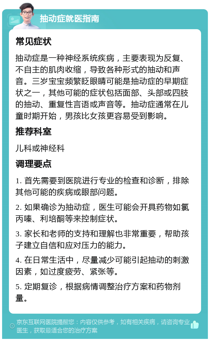 抽动症就医指南 常见症状 抽动症是一种神经系统疾病，主要表现为反复、不自主的肌肉收缩，导致各种形式的抽动和声音。三岁宝宝频繁眨眼睛可能是抽动症的早期症状之一，其他可能的症状包括面部、头部或四肢的抽动、重复性言语或声音等。抽动症通常在儿童时期开始，男孩比女孩更容易受到影响。 推荐科室 儿科或神经科 调理要点 1. 首先需要到医院进行专业的检查和诊断，排除其他可能的疾病或眼部问题。 2. 如果确诊为抽动症，医生可能会开具药物如氯丙嗪、利培酮等来控制症状。 3. 家长和老师的支持和理解也非常重要，帮助孩子建立自信和应对压力的能力。 4. 在日常生活中，尽量减少可能引起抽动的刺激因素，如过度疲劳、紧张等。 5. 定期复诊，根据病情调整治疗方案和药物剂量。