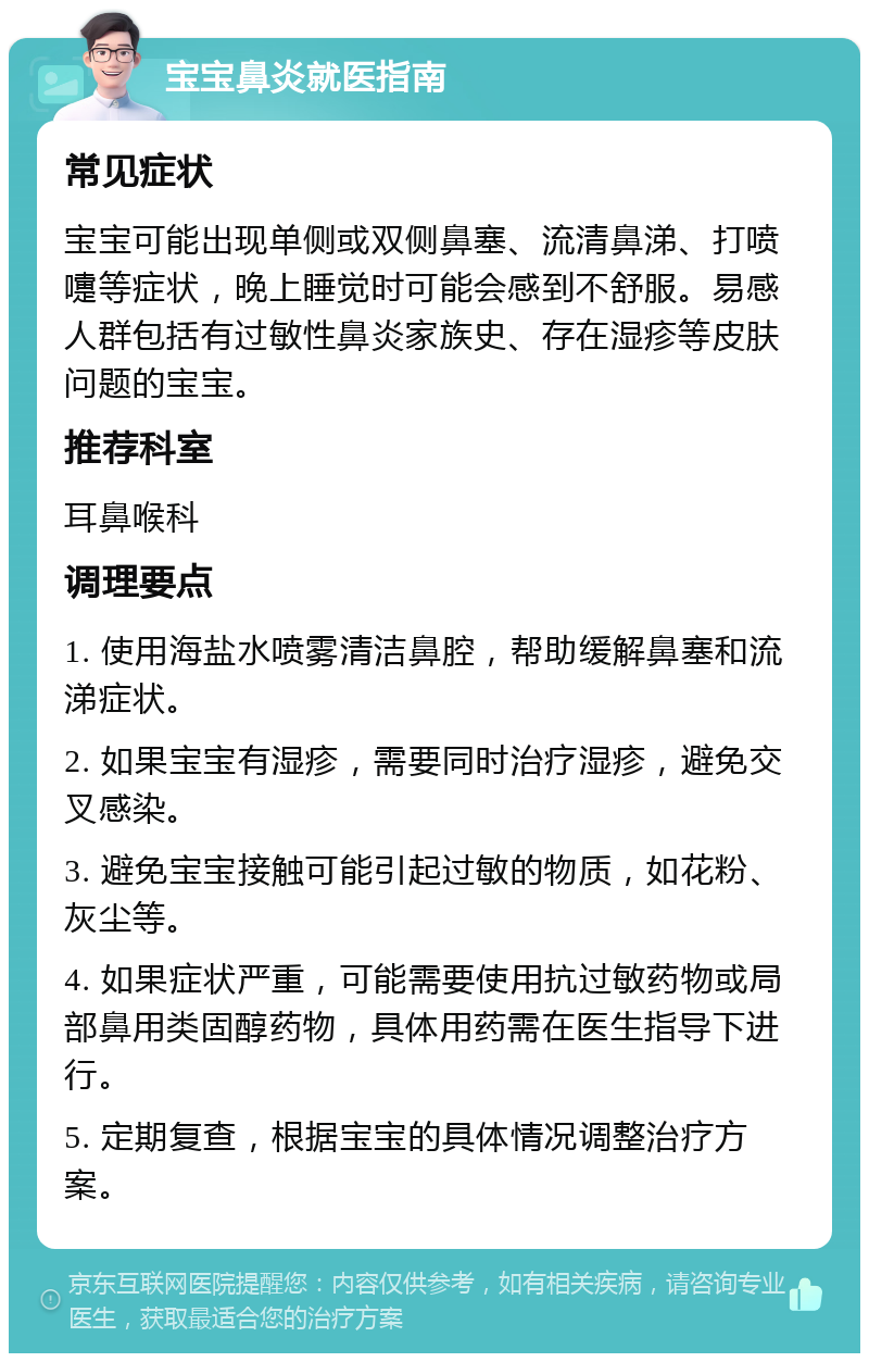 宝宝鼻炎就医指南 常见症状 宝宝可能出现单侧或双侧鼻塞、流清鼻涕、打喷嚏等症状，晚上睡觉时可能会感到不舒服。易感人群包括有过敏性鼻炎家族史、存在湿疹等皮肤问题的宝宝。 推荐科室 耳鼻喉科 调理要点 1. 使用海盐水喷雾清洁鼻腔，帮助缓解鼻塞和流涕症状。 2. 如果宝宝有湿疹，需要同时治疗湿疹，避免交叉感染。 3. 避免宝宝接触可能引起过敏的物质，如花粉、灰尘等。 4. 如果症状严重，可能需要使用抗过敏药物或局部鼻用类固醇药物，具体用药需在医生指导下进行。 5. 定期复查，根据宝宝的具体情况调整治疗方案。