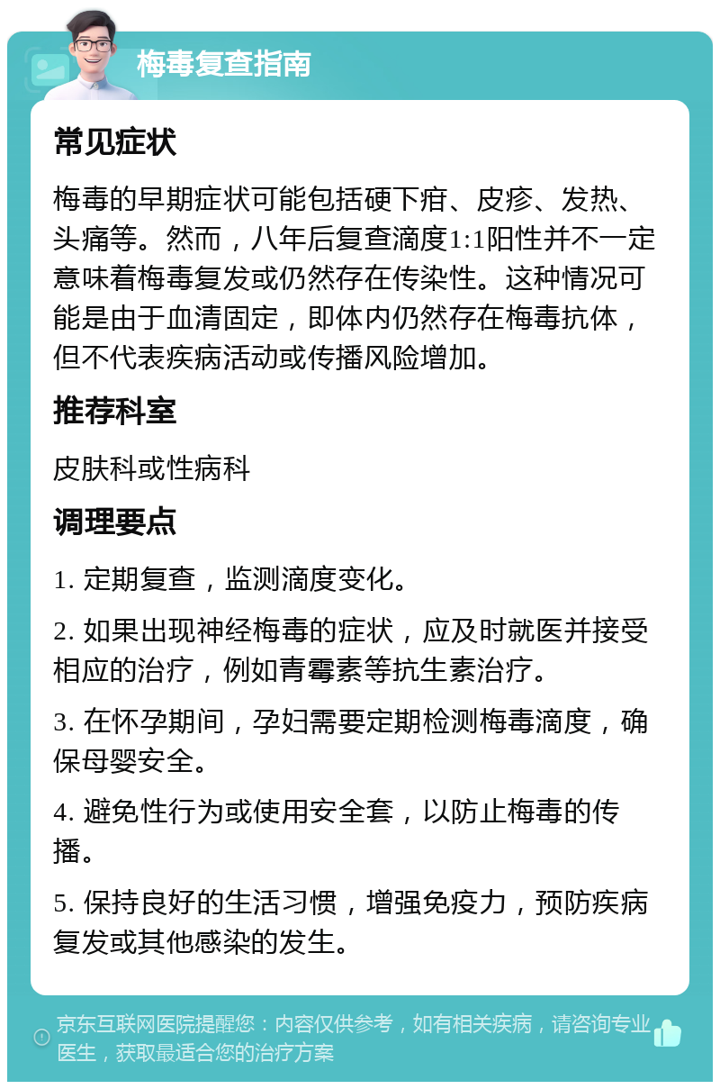 梅毒复查指南 常见症状 梅毒的早期症状可能包括硬下疳、皮疹、发热、头痛等。然而，八年后复查滴度1:1阳性并不一定意味着梅毒复发或仍然存在传染性。这种情况可能是由于血清固定，即体内仍然存在梅毒抗体，但不代表疾病活动或传播风险增加。 推荐科室 皮肤科或性病科 调理要点 1. 定期复查，监测滴度变化。 2. 如果出现神经梅毒的症状，应及时就医并接受相应的治疗，例如青霉素等抗生素治疗。 3. 在怀孕期间，孕妇需要定期检测梅毒滴度，确保母婴安全。 4. 避免性行为或使用安全套，以防止梅毒的传播。 5. 保持良好的生活习惯，增强免疫力，预防疾病复发或其他感染的发生。