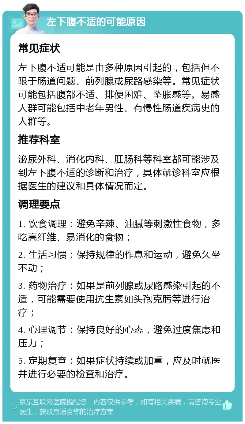 左下腹不适的可能原因 常见症状 左下腹不适可能是由多种原因引起的，包括但不限于肠道问题、前列腺或尿路感染等。常见症状可能包括腹部不适、排便困难、坠胀感等。易感人群可能包括中老年男性、有慢性肠道疾病史的人群等。 推荐科室 泌尿外科、消化内科、肛肠科等科室都可能涉及到左下腹不适的诊断和治疗，具体就诊科室应根据医生的建议和具体情况而定。 调理要点 1. 饮食调理：避免辛辣、油腻等刺激性食物，多吃高纤维、易消化的食物； 2. 生活习惯：保持规律的作息和运动，避免久坐不动； 3. 药物治疗：如果是前列腺或尿路感染引起的不适，可能需要使用抗生素如头孢克肟等进行治疗； 4. 心理调节：保持良好的心态，避免过度焦虑和压力； 5. 定期复查：如果症状持续或加重，应及时就医并进行必要的检查和治疗。