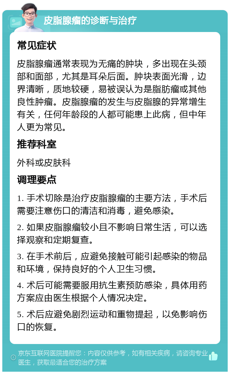 皮脂腺瘤的诊断与治疗 常见症状 皮脂腺瘤通常表现为无痛的肿块，多出现在头颈部和面部，尤其是耳朵后面。肿块表面光滑，边界清晰，质地较硬，易被误认为是脂肪瘤或其他良性肿瘤。皮脂腺瘤的发生与皮脂腺的异常增生有关，任何年龄段的人都可能患上此病，但中年人更为常见。 推荐科室 外科或皮肤科 调理要点 1. 手术切除是治疗皮脂腺瘤的主要方法，手术后需要注意伤口的清洁和消毒，避免感染。 2. 如果皮脂腺瘤较小且不影响日常生活，可以选择观察和定期复查。 3. 在手术前后，应避免接触可能引起感染的物品和环境，保持良好的个人卫生习惯。 4. 术后可能需要服用抗生素预防感染，具体用药方案应由医生根据个人情况决定。 5. 术后应避免剧烈运动和重物提起，以免影响伤口的恢复。