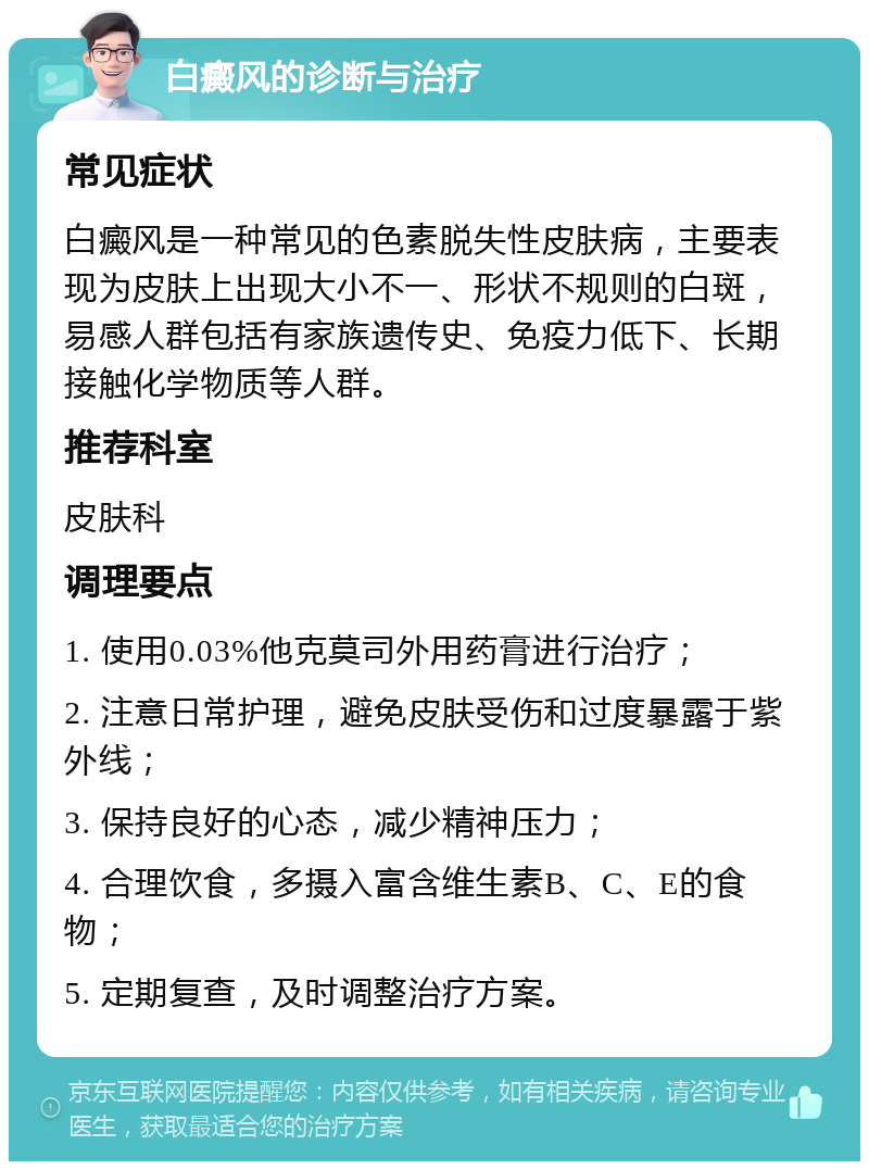 白癜风的诊断与治疗 常见症状 白癜风是一种常见的色素脱失性皮肤病，主要表现为皮肤上出现大小不一、形状不规则的白斑，易感人群包括有家族遗传史、免疫力低下、长期接触化学物质等人群。 推荐科室 皮肤科 调理要点 1. 使用0.03%他克莫司外用药膏进行治疗； 2. 注意日常护理，避免皮肤受伤和过度暴露于紫外线； 3. 保持良好的心态，减少精神压力； 4. 合理饮食，多摄入富含维生素B、C、E的食物； 5. 定期复查，及时调整治疗方案。