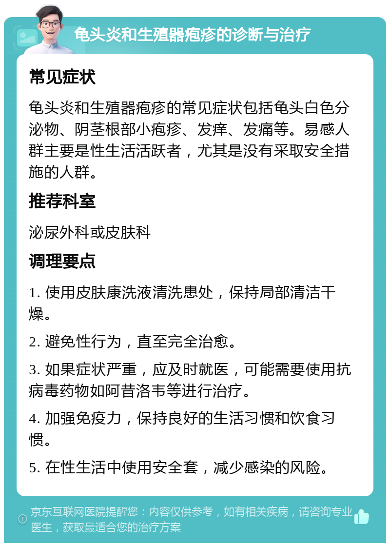 龟头炎和生殖器疱疹的诊断与治疗 常见症状 龟头炎和生殖器疱疹的常见症状包括龟头白色分泌物、阴茎根部小疱疹、发痒、发痛等。易感人群主要是性生活活跃者，尤其是没有采取安全措施的人群。 推荐科室 泌尿外科或皮肤科 调理要点 1. 使用皮肤康洗液清洗患处，保持局部清洁干燥。 2. 避免性行为，直至完全治愈。 3. 如果症状严重，应及时就医，可能需要使用抗病毒药物如阿昔洛韦等进行治疗。 4. 加强免疫力，保持良好的生活习惯和饮食习惯。 5. 在性生活中使用安全套，减少感染的风险。