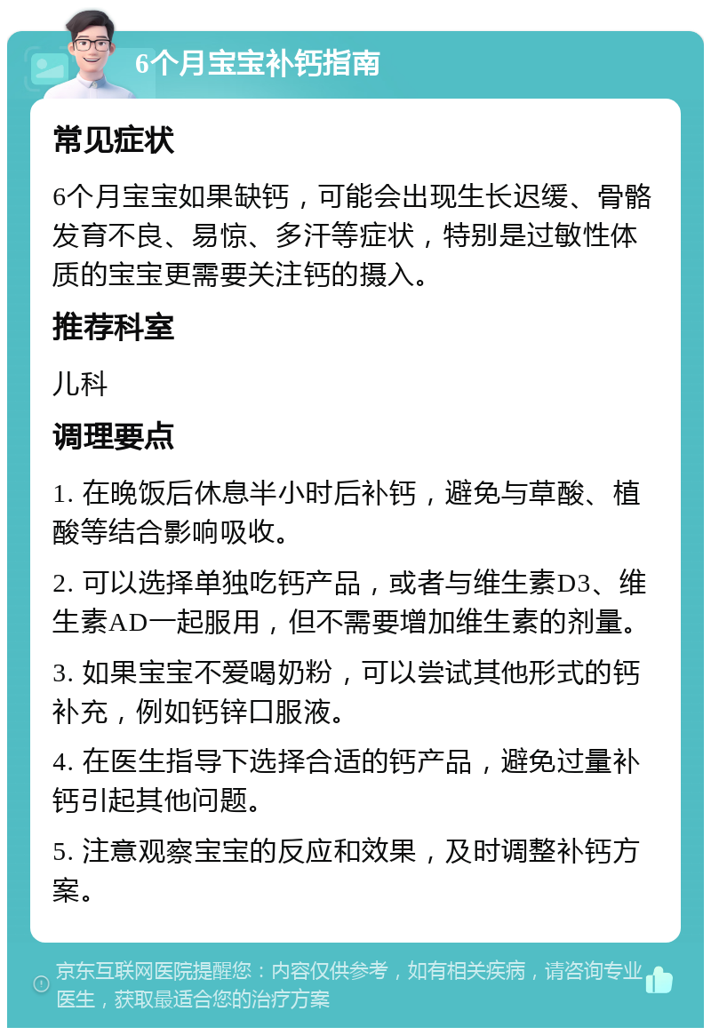 6个月宝宝补钙指南 常见症状 6个月宝宝如果缺钙，可能会出现生长迟缓、骨骼发育不良、易惊、多汗等症状，特别是过敏性体质的宝宝更需要关注钙的摄入。 推荐科室 儿科 调理要点 1. 在晚饭后休息半小时后补钙，避免与草酸、植酸等结合影响吸收。 2. 可以选择单独吃钙产品，或者与维生素D3、维生素AD一起服用，但不需要增加维生素的剂量。 3. 如果宝宝不爱喝奶粉，可以尝试其他形式的钙补充，例如钙锌口服液。 4. 在医生指导下选择合适的钙产品，避免过量补钙引起其他问题。 5. 注意观察宝宝的反应和效果，及时调整补钙方案。