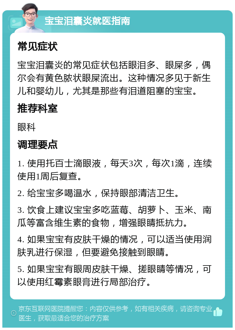 宝宝泪囊炎就医指南 常见症状 宝宝泪囊炎的常见症状包括眼泪多、眼屎多，偶尔会有黄色脓状眼屎流出。这种情况多见于新生儿和婴幼儿，尤其是那些有泪道阻塞的宝宝。 推荐科室 眼科 调理要点 1. 使用托百士滴眼液，每天3次，每次1滴，连续使用1周后复查。 2. 给宝宝多喝温水，保持眼部清洁卫生。 3. 饮食上建议宝宝多吃蓝莓、胡萝卜、玉米、南瓜等富含维生素的食物，增强眼睛抵抗力。 4. 如果宝宝有皮肤干燥的情况，可以适当使用润肤乳进行保湿，但要避免接触到眼睛。 5. 如果宝宝有眼周皮肤干燥、搓眼睛等情况，可以使用红霉素眼膏进行局部治疗。