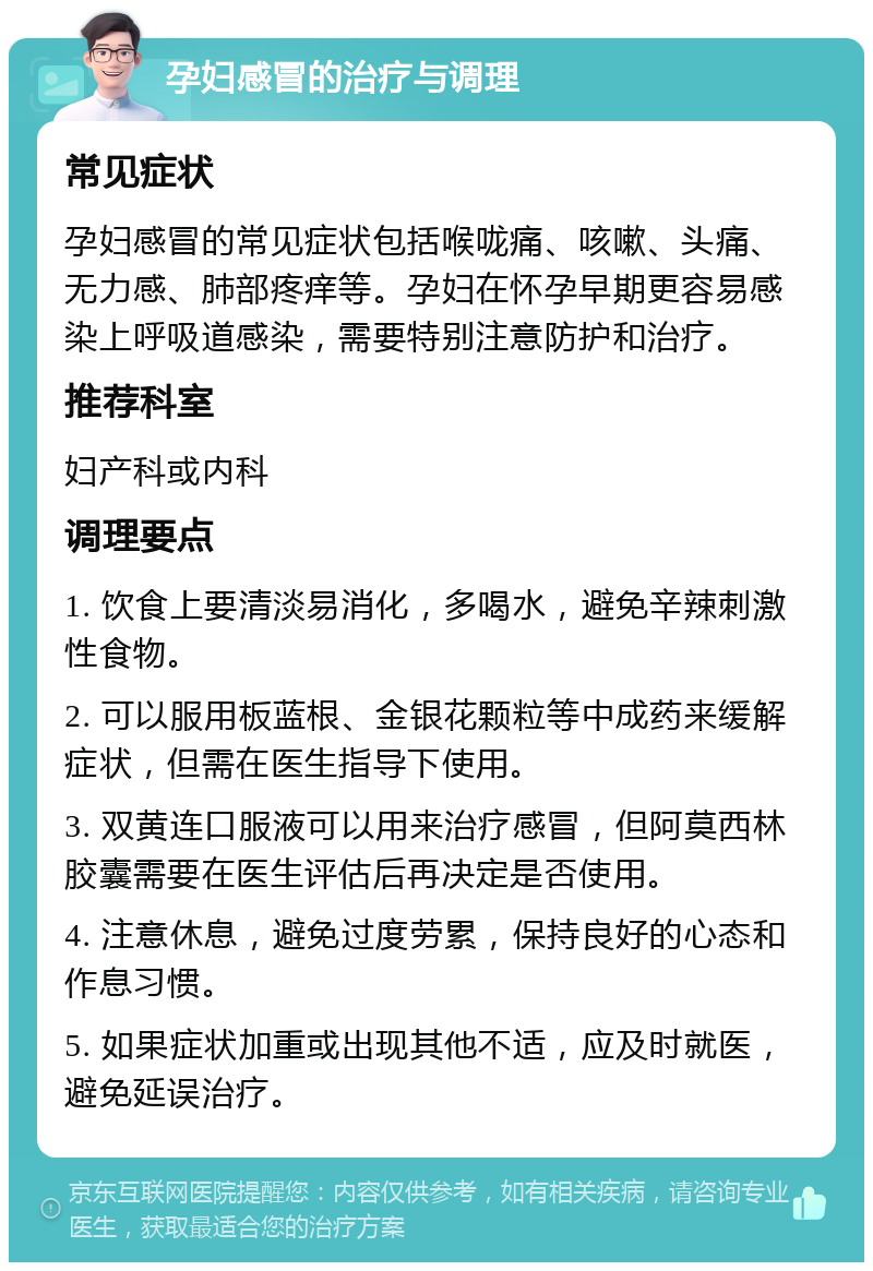 孕妇感冒的治疗与调理 常见症状 孕妇感冒的常见症状包括喉咙痛、咳嗽、头痛、无力感、肺部疼痒等。孕妇在怀孕早期更容易感染上呼吸道感染，需要特别注意防护和治疗。 推荐科室 妇产科或内科 调理要点 1. 饮食上要清淡易消化，多喝水，避免辛辣刺激性食物。 2. 可以服用板蓝根、金银花颗粒等中成药来缓解症状，但需在医生指导下使用。 3. 双黄连口服液可以用来治疗感冒，但阿莫西林胶囊需要在医生评估后再决定是否使用。 4. 注意休息，避免过度劳累，保持良好的心态和作息习惯。 5. 如果症状加重或出现其他不适，应及时就医，避免延误治疗。