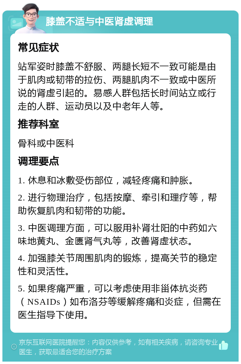 膝盖不适与中医肾虚调理 常见症状 站军姿时膝盖不舒服、两腿长短不一致可能是由于肌肉或韧带的拉伤、两腿肌肉不一致或中医所说的肾虚引起的。易感人群包括长时间站立或行走的人群、运动员以及中老年人等。 推荐科室 骨科或中医科 调理要点 1. 休息和冰敷受伤部位，减轻疼痛和肿胀。 2. 进行物理治疗，包括按摩、牵引和理疗等，帮助恢复肌肉和韧带的功能。 3. 中医调理方面，可以服用补肾壮阳的中药如六味地黄丸、金匮肾气丸等，改善肾虚状态。 4. 加强膝关节周围肌肉的锻炼，提高关节的稳定性和灵活性。 5. 如果疼痛严重，可以考虑使用非甾体抗炎药（NSAIDs）如布洛芬等缓解疼痛和炎症，但需在医生指导下使用。