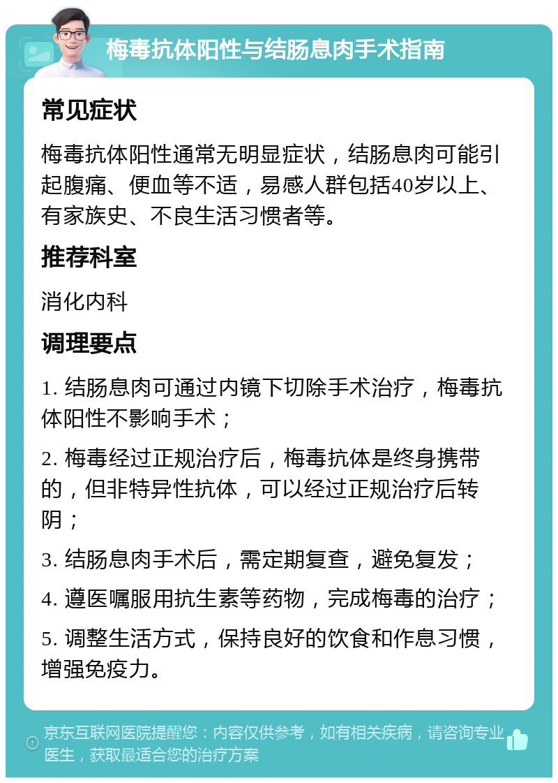 梅毒抗体阳性与结肠息肉手术指南 常见症状 梅毒抗体阳性通常无明显症状，结肠息肉可能引起腹痛、便血等不适，易感人群包括40岁以上、有家族史、不良生活习惯者等。 推荐科室 消化内科 调理要点 1. 结肠息肉可通过内镜下切除手术治疗，梅毒抗体阳性不影响手术； 2. 梅毒经过正规治疗后，梅毒抗体是终身携带的，但非特异性抗体，可以经过正规治疗后转阴； 3. 结肠息肉手术后，需定期复查，避免复发； 4. 遵医嘱服用抗生素等药物，完成梅毒的治疗； 5. 调整生活方式，保持良好的饮食和作息习惯，增强免疫力。